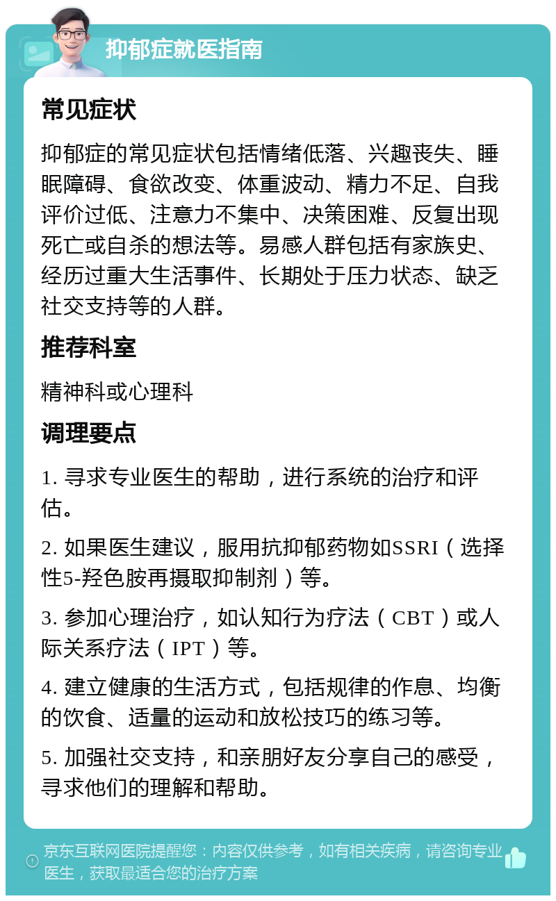 抑郁症就医指南 常见症状 抑郁症的常见症状包括情绪低落、兴趣丧失、睡眠障碍、食欲改变、体重波动、精力不足、自我评价过低、注意力不集中、决策困难、反复出现死亡或自杀的想法等。易感人群包括有家族史、经历过重大生活事件、长期处于压力状态、缺乏社交支持等的人群。 推荐科室 精神科或心理科 调理要点 1. 寻求专业医生的帮助，进行系统的治疗和评估。 2. 如果医生建议，服用抗抑郁药物如SSRI（选择性5-羟色胺再摄取抑制剂）等。 3. 参加心理治疗，如认知行为疗法（CBT）或人际关系疗法（IPT）等。 4. 建立健康的生活方式，包括规律的作息、均衡的饮食、适量的运动和放松技巧的练习等。 5. 加强社交支持，和亲朋好友分享自己的感受，寻求他们的理解和帮助。