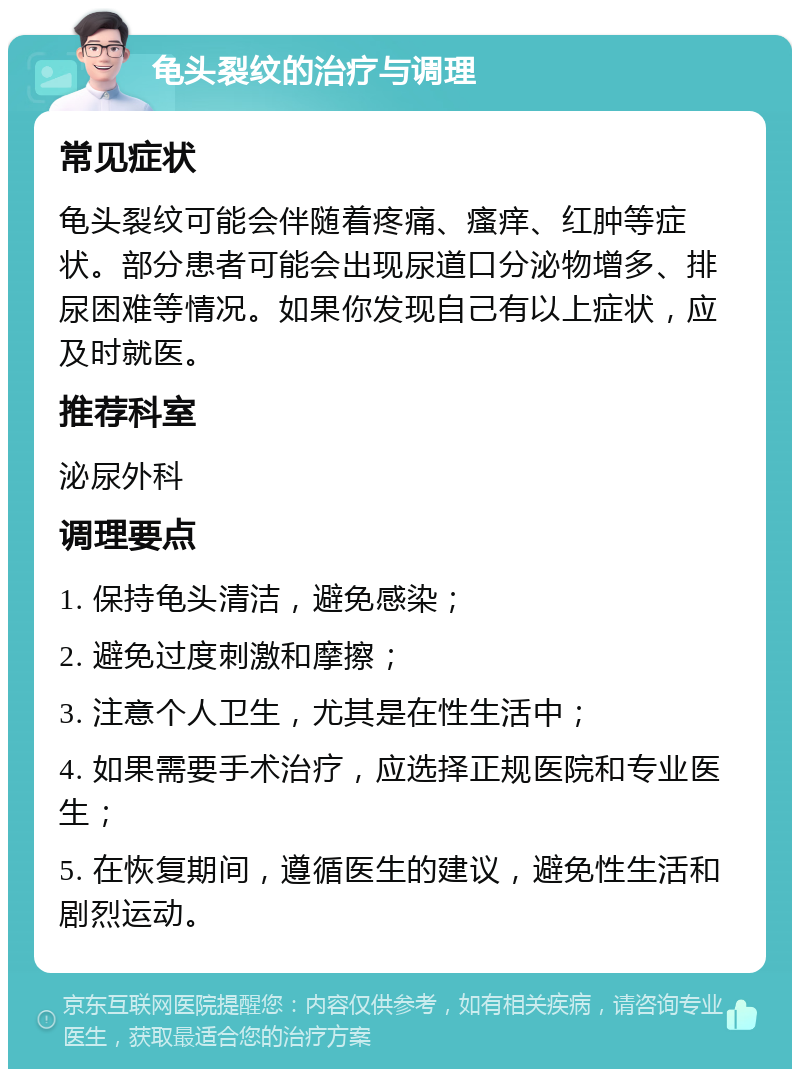 龟头裂纹的治疗与调理 常见症状 龟头裂纹可能会伴随着疼痛、瘙痒、红肿等症状。部分患者可能会出现尿道口分泌物增多、排尿困难等情况。如果你发现自己有以上症状，应及时就医。 推荐科室 泌尿外科 调理要点 1. 保持龟头清洁，避免感染； 2. 避免过度刺激和摩擦； 3. 注意个人卫生，尤其是在性生活中； 4. 如果需要手术治疗，应选择正规医院和专业医生； 5. 在恢复期间，遵循医生的建议，避免性生活和剧烈运动。