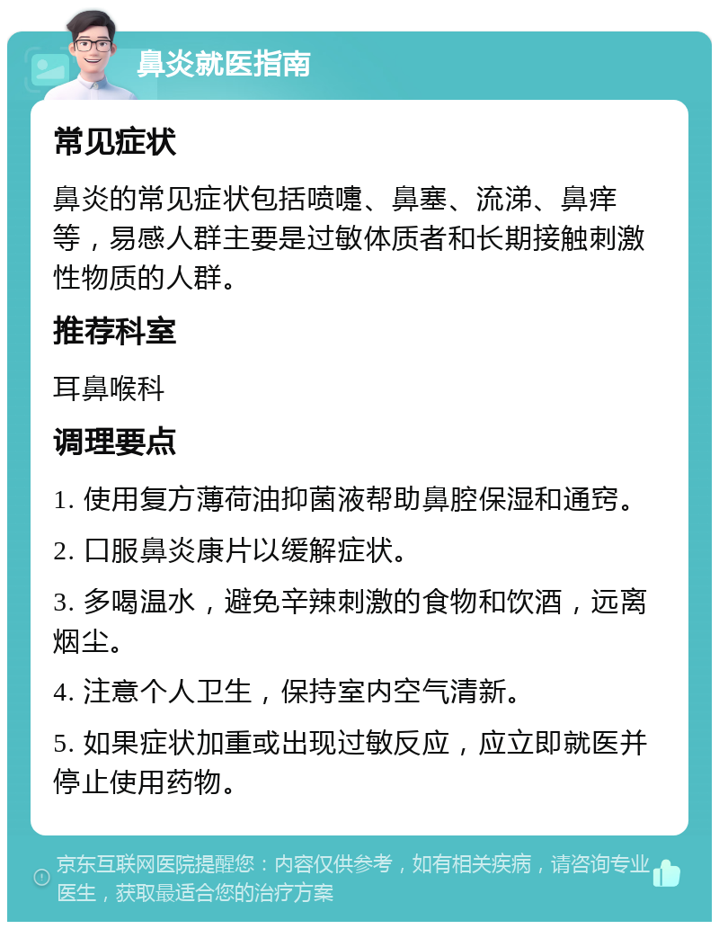 鼻炎就医指南 常见症状 鼻炎的常见症状包括喷嚏、鼻塞、流涕、鼻痒等，易感人群主要是过敏体质者和长期接触刺激性物质的人群。 推荐科室 耳鼻喉科 调理要点 1. 使用复方薄荷油抑菌液帮助鼻腔保湿和通窍。 2. 口服鼻炎康片以缓解症状。 3. 多喝温水，避免辛辣刺激的食物和饮酒，远离烟尘。 4. 注意个人卫生，保持室内空气清新。 5. 如果症状加重或出现过敏反应，应立即就医并停止使用药物。