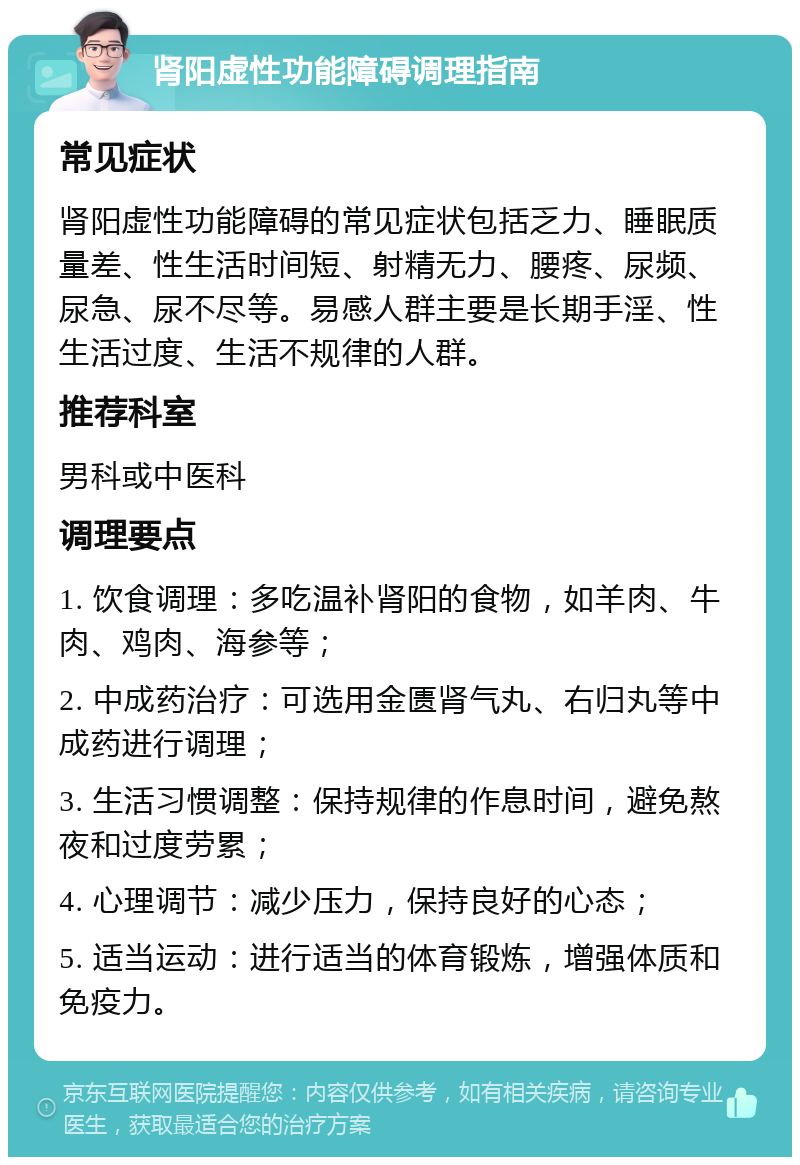 肾阳虚性功能障碍调理指南 常见症状 肾阳虚性功能障碍的常见症状包括乏力、睡眠质量差、性生活时间短、射精无力、腰疼、尿频、尿急、尿不尽等。易感人群主要是长期手淫、性生活过度、生活不规律的人群。 推荐科室 男科或中医科 调理要点 1. 饮食调理：多吃温补肾阳的食物，如羊肉、牛肉、鸡肉、海参等； 2. 中成药治疗：可选用金匮肾气丸、右归丸等中成药进行调理； 3. 生活习惯调整：保持规律的作息时间，避免熬夜和过度劳累； 4. 心理调节：减少压力，保持良好的心态； 5. 适当运动：进行适当的体育锻炼，增强体质和免疫力。