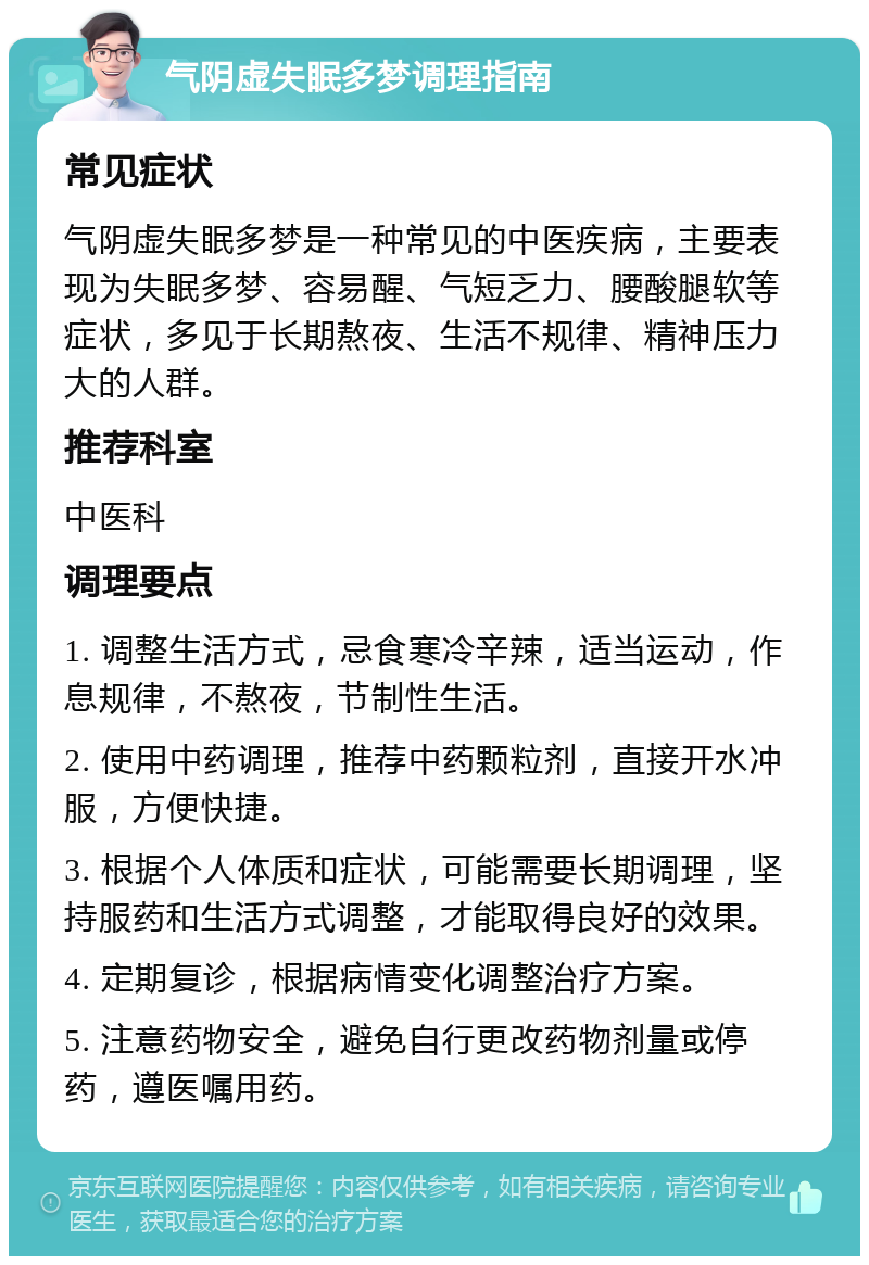 气阴虚失眠多梦调理指南 常见症状 气阴虚失眠多梦是一种常见的中医疾病，主要表现为失眠多梦、容易醒、气短乏力、腰酸腿软等症状，多见于长期熬夜、生活不规律、精神压力大的人群。 推荐科室 中医科 调理要点 1. 调整生活方式，忌食寒冷辛辣，适当运动，作息规律，不熬夜，节制性生活。 2. 使用中药调理，推荐中药颗粒剂，直接开水冲服，方便快捷。 3. 根据个人体质和症状，可能需要长期调理，坚持服药和生活方式调整，才能取得良好的效果。 4. 定期复诊，根据病情变化调整治疗方案。 5. 注意药物安全，避免自行更改药物剂量或停药，遵医嘱用药。