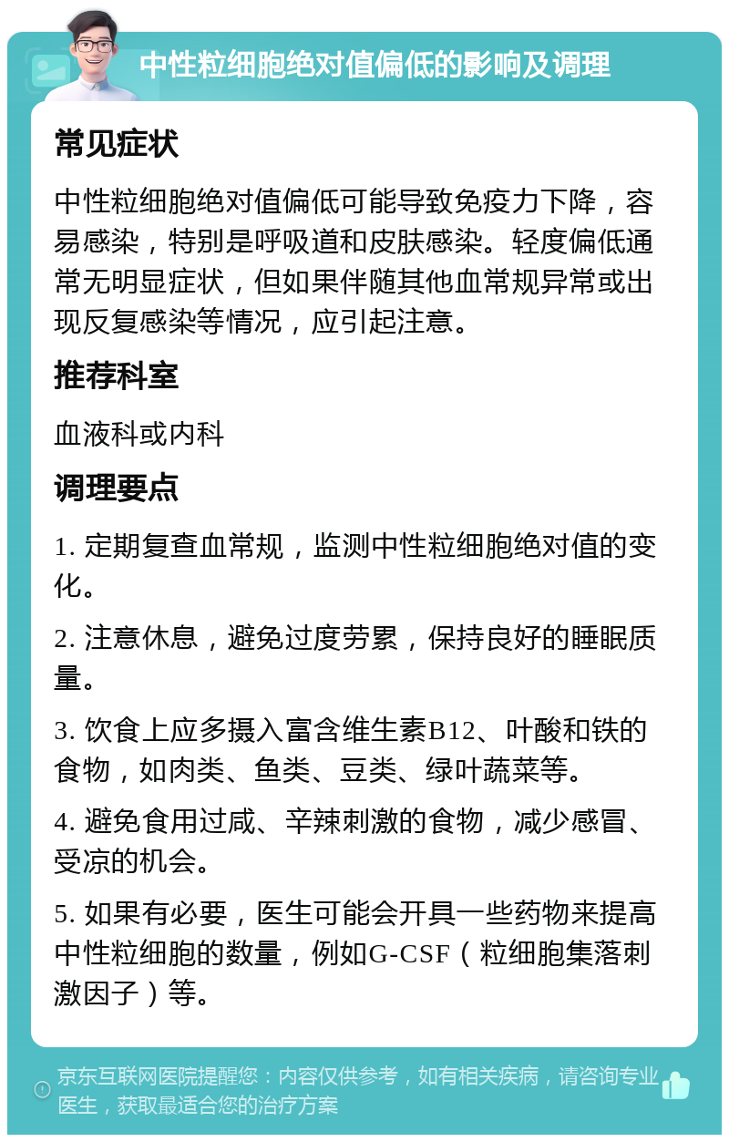 中性粒细胞绝对值偏低的影响及调理 常见症状 中性粒细胞绝对值偏低可能导致免疫力下降，容易感染，特别是呼吸道和皮肤感染。轻度偏低通常无明显症状，但如果伴随其他血常规异常或出现反复感染等情况，应引起注意。 推荐科室 血液科或内科 调理要点 1. 定期复查血常规，监测中性粒细胞绝对值的变化。 2. 注意休息，避免过度劳累，保持良好的睡眠质量。 3. 饮食上应多摄入富含维生素B12、叶酸和铁的食物，如肉类、鱼类、豆类、绿叶蔬菜等。 4. 避免食用过咸、辛辣刺激的食物，减少感冒、受凉的机会。 5. 如果有必要，医生可能会开具一些药物来提高中性粒细胞的数量，例如G-CSF（粒细胞集落刺激因子）等。