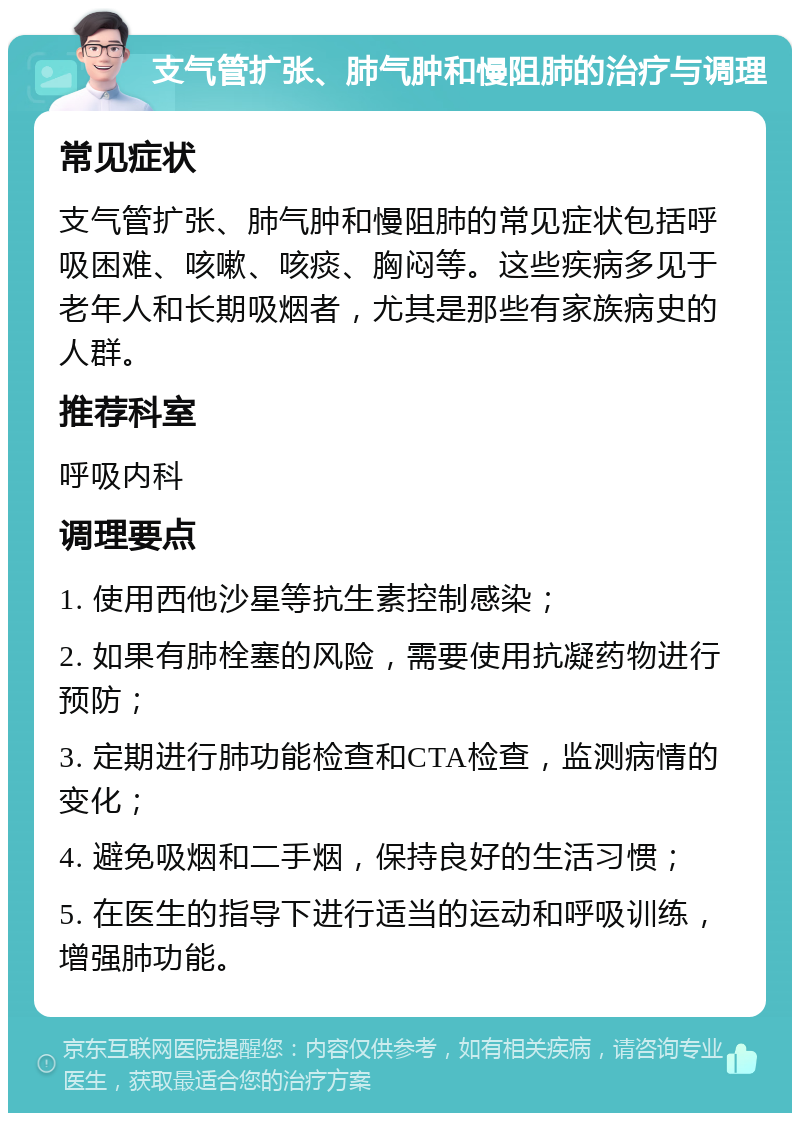 支气管扩张、肺气肿和慢阻肺的治疗与调理 常见症状 支气管扩张、肺气肿和慢阻肺的常见症状包括呼吸困难、咳嗽、咳痰、胸闷等。这些疾病多见于老年人和长期吸烟者，尤其是那些有家族病史的人群。 推荐科室 呼吸内科 调理要点 1. 使用西他沙星等抗生素控制感染； 2. 如果有肺栓塞的风险，需要使用抗凝药物进行预防； 3. 定期进行肺功能检查和CTA检查，监测病情的变化； 4. 避免吸烟和二手烟，保持良好的生活习惯； 5. 在医生的指导下进行适当的运动和呼吸训练，增强肺功能。