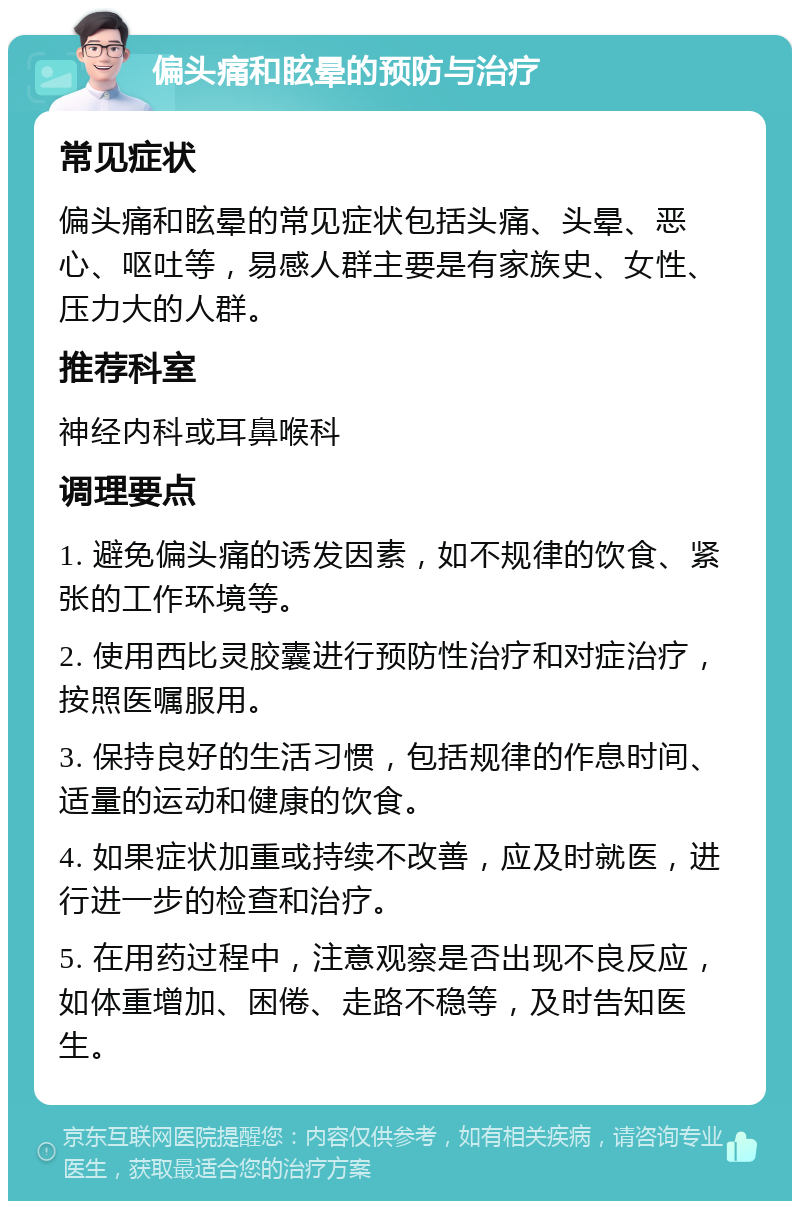 偏头痛和眩晕的预防与治疗 常见症状 偏头痛和眩晕的常见症状包括头痛、头晕、恶心、呕吐等，易感人群主要是有家族史、女性、压力大的人群。 推荐科室 神经内科或耳鼻喉科 调理要点 1. 避免偏头痛的诱发因素，如不规律的饮食、紧张的工作环境等。 2. 使用西比灵胶囊进行预防性治疗和对症治疗，按照医嘱服用。 3. 保持良好的生活习惯，包括规律的作息时间、适量的运动和健康的饮食。 4. 如果症状加重或持续不改善，应及时就医，进行进一步的检查和治疗。 5. 在用药过程中，注意观察是否出现不良反应，如体重增加、困倦、走路不稳等，及时告知医生。