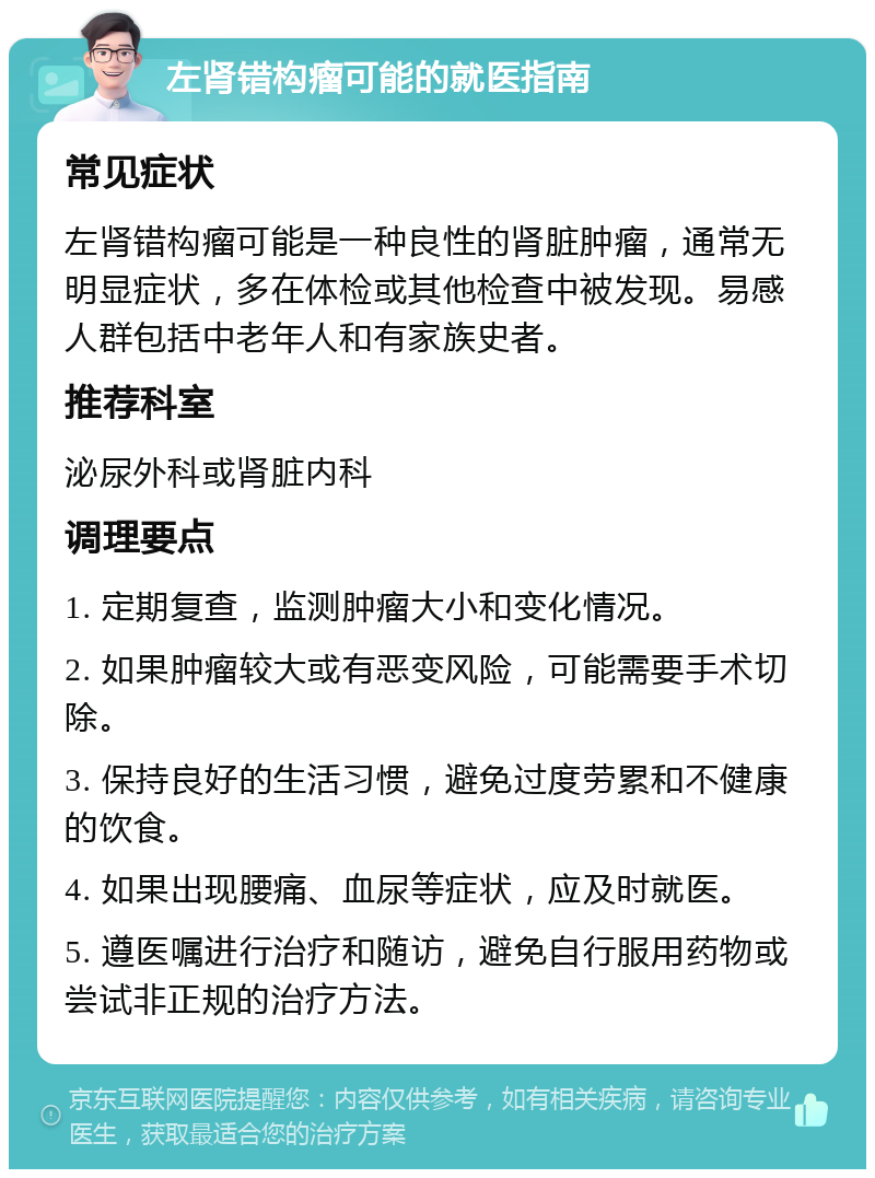 左肾错构瘤可能的就医指南 常见症状 左肾错构瘤可能是一种良性的肾脏肿瘤，通常无明显症状，多在体检或其他检查中被发现。易感人群包括中老年人和有家族史者。 推荐科室 泌尿外科或肾脏内科 调理要点 1. 定期复查，监测肿瘤大小和变化情况。 2. 如果肿瘤较大或有恶变风险，可能需要手术切除。 3. 保持良好的生活习惯，避免过度劳累和不健康的饮食。 4. 如果出现腰痛、血尿等症状，应及时就医。 5. 遵医嘱进行治疗和随访，避免自行服用药物或尝试非正规的治疗方法。