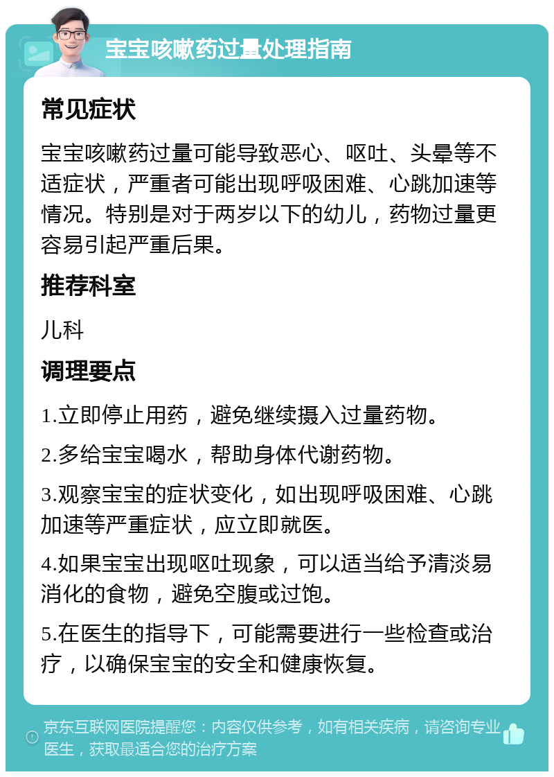 宝宝咳嗽药过量处理指南 常见症状 宝宝咳嗽药过量可能导致恶心、呕吐、头晕等不适症状，严重者可能出现呼吸困难、心跳加速等情况。特别是对于两岁以下的幼儿，药物过量更容易引起严重后果。 推荐科室 儿科 调理要点 1.立即停止用药，避免继续摄入过量药物。 2.多给宝宝喝水，帮助身体代谢药物。 3.观察宝宝的症状变化，如出现呼吸困难、心跳加速等严重症状，应立即就医。 4.如果宝宝出现呕吐现象，可以适当给予清淡易消化的食物，避免空腹或过饱。 5.在医生的指导下，可能需要进行一些检查或治疗，以确保宝宝的安全和健康恢复。