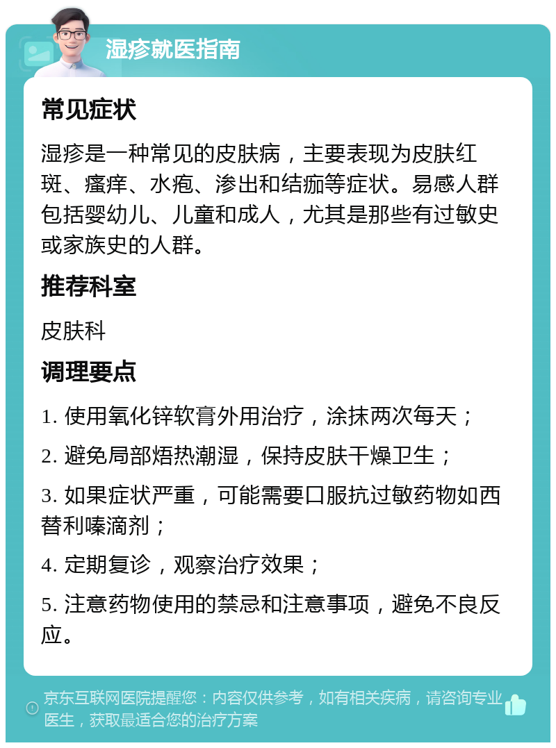 湿疹就医指南 常见症状 湿疹是一种常见的皮肤病，主要表现为皮肤红斑、瘙痒、水疱、渗出和结痂等症状。易感人群包括婴幼儿、儿童和成人，尤其是那些有过敏史或家族史的人群。 推荐科室 皮肤科 调理要点 1. 使用氧化锌软膏外用治疗，涂抹两次每天； 2. 避免局部焐热潮湿，保持皮肤干燥卫生； 3. 如果症状严重，可能需要口服抗过敏药物如西替利嗪滴剂； 4. 定期复诊，观察治疗效果； 5. 注意药物使用的禁忌和注意事项，避免不良反应。