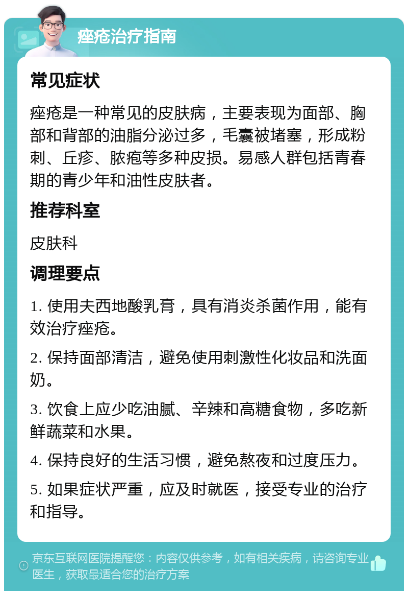 痤疮治疗指南 常见症状 痤疮是一种常见的皮肤病，主要表现为面部、胸部和背部的油脂分泌过多，毛囊被堵塞，形成粉刺、丘疹、脓疱等多种皮损。易感人群包括青春期的青少年和油性皮肤者。 推荐科室 皮肤科 调理要点 1. 使用夫西地酸乳膏，具有消炎杀菌作用，能有效治疗痤疮。 2. 保持面部清洁，避免使用刺激性化妆品和洗面奶。 3. 饮食上应少吃油腻、辛辣和高糖食物，多吃新鲜蔬菜和水果。 4. 保持良好的生活习惯，避免熬夜和过度压力。 5. 如果症状严重，应及时就医，接受专业的治疗和指导。