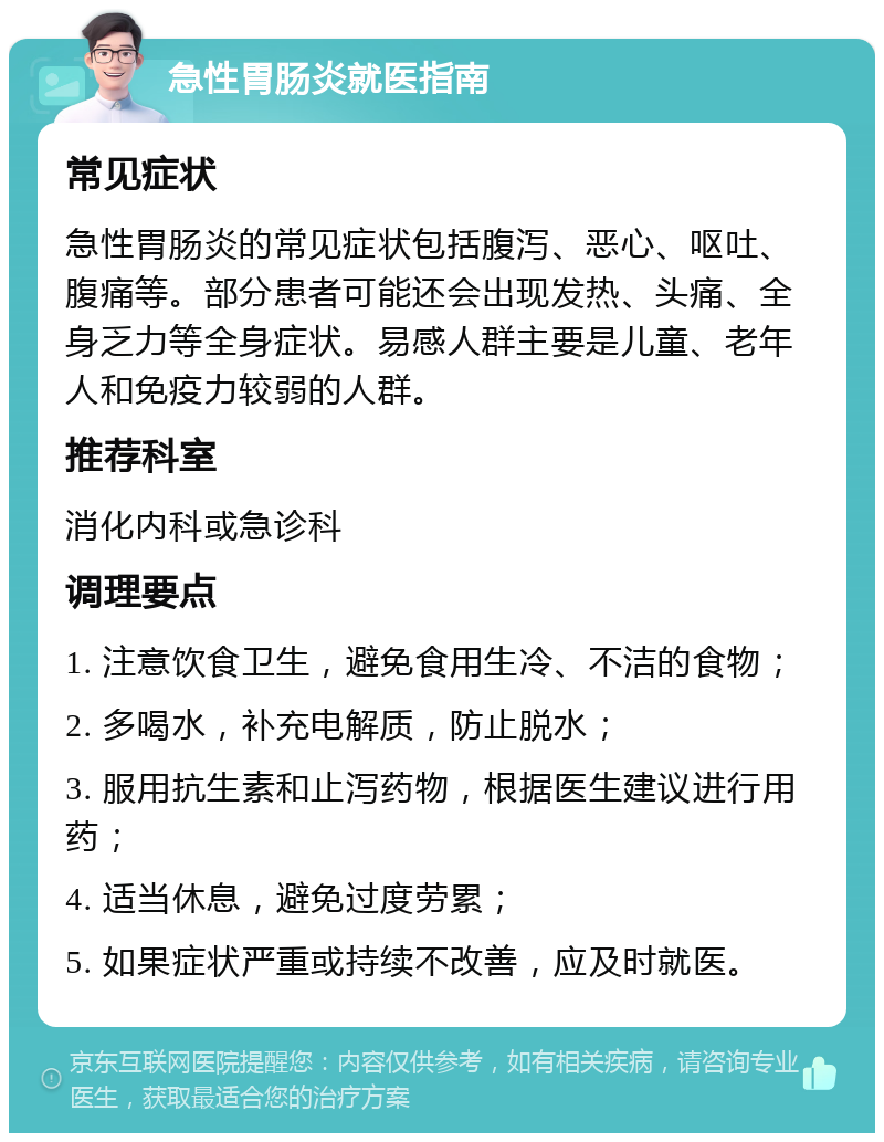 急性胃肠炎就医指南 常见症状 急性胃肠炎的常见症状包括腹泻、恶心、呕吐、腹痛等。部分患者可能还会出现发热、头痛、全身乏力等全身症状。易感人群主要是儿童、老年人和免疫力较弱的人群。 推荐科室 消化内科或急诊科 调理要点 1. 注意饮食卫生，避免食用生冷、不洁的食物； 2. 多喝水，补充电解质，防止脱水； 3. 服用抗生素和止泻药物，根据医生建议进行用药； 4. 适当休息，避免过度劳累； 5. 如果症状严重或持续不改善，应及时就医。