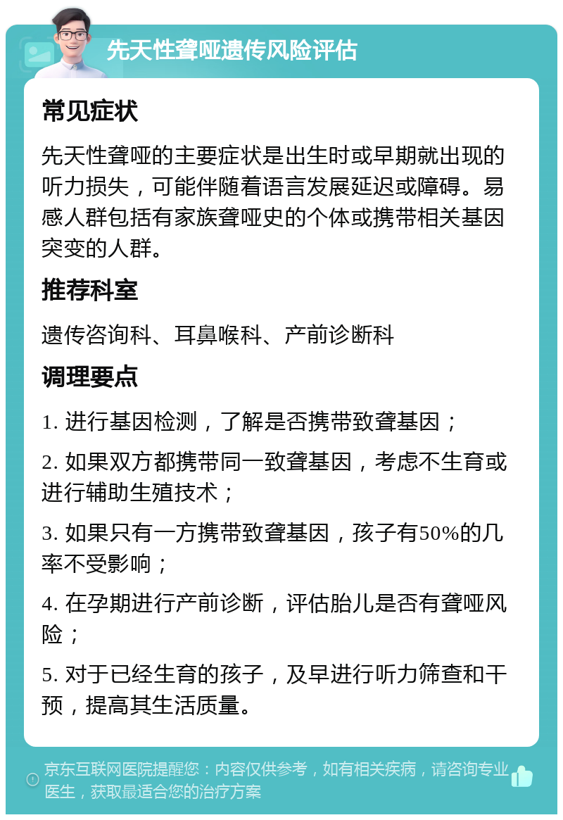 先天性聋哑遗传风险评估 常见症状 先天性聋哑的主要症状是出生时或早期就出现的听力损失，可能伴随着语言发展延迟或障碍。易感人群包括有家族聋哑史的个体或携带相关基因突变的人群。 推荐科室 遗传咨询科、耳鼻喉科、产前诊断科 调理要点 1. 进行基因检测，了解是否携带致聋基因； 2. 如果双方都携带同一致聋基因，考虑不生育或进行辅助生殖技术； 3. 如果只有一方携带致聋基因，孩子有50%的几率不受影响； 4. 在孕期进行产前诊断，评估胎儿是否有聋哑风险； 5. 对于已经生育的孩子，及早进行听力筛查和干预，提高其生活质量。