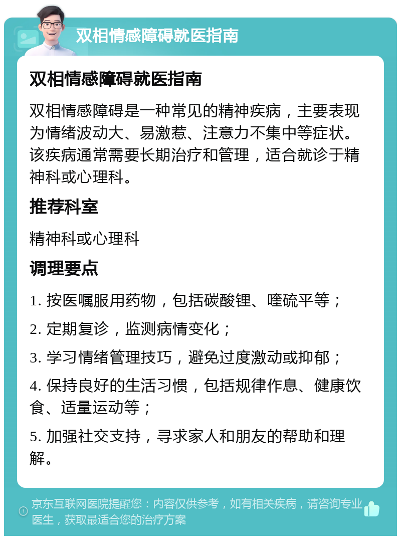 双相情感障碍就医指南 双相情感障碍就医指南 双相情感障碍是一种常见的精神疾病，主要表现为情绪波动大、易激惹、注意力不集中等症状。该疾病通常需要长期治疗和管理，适合就诊于精神科或心理科。 推荐科室 精神科或心理科 调理要点 1. 按医嘱服用药物，包括碳酸锂、喹硫平等； 2. 定期复诊，监测病情变化； 3. 学习情绪管理技巧，避免过度激动或抑郁； 4. 保持良好的生活习惯，包括规律作息、健康饮食、适量运动等； 5. 加强社交支持，寻求家人和朋友的帮助和理解。