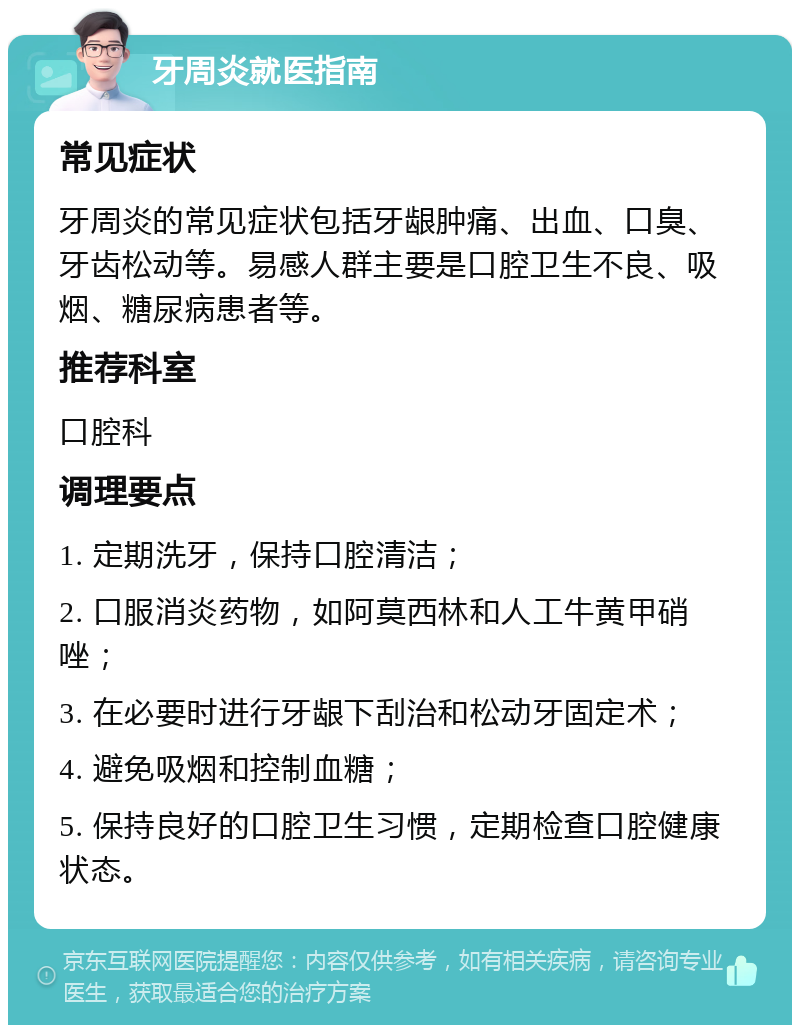 牙周炎就医指南 常见症状 牙周炎的常见症状包括牙龈肿痛、出血、口臭、牙齿松动等。易感人群主要是口腔卫生不良、吸烟、糖尿病患者等。 推荐科室 口腔科 调理要点 1. 定期洗牙，保持口腔清洁； 2. 口服消炎药物，如阿莫西林和人工牛黄甲硝唑； 3. 在必要时进行牙龈下刮治和松动牙固定术； 4. 避免吸烟和控制血糖； 5. 保持良好的口腔卫生习惯，定期检查口腔健康状态。