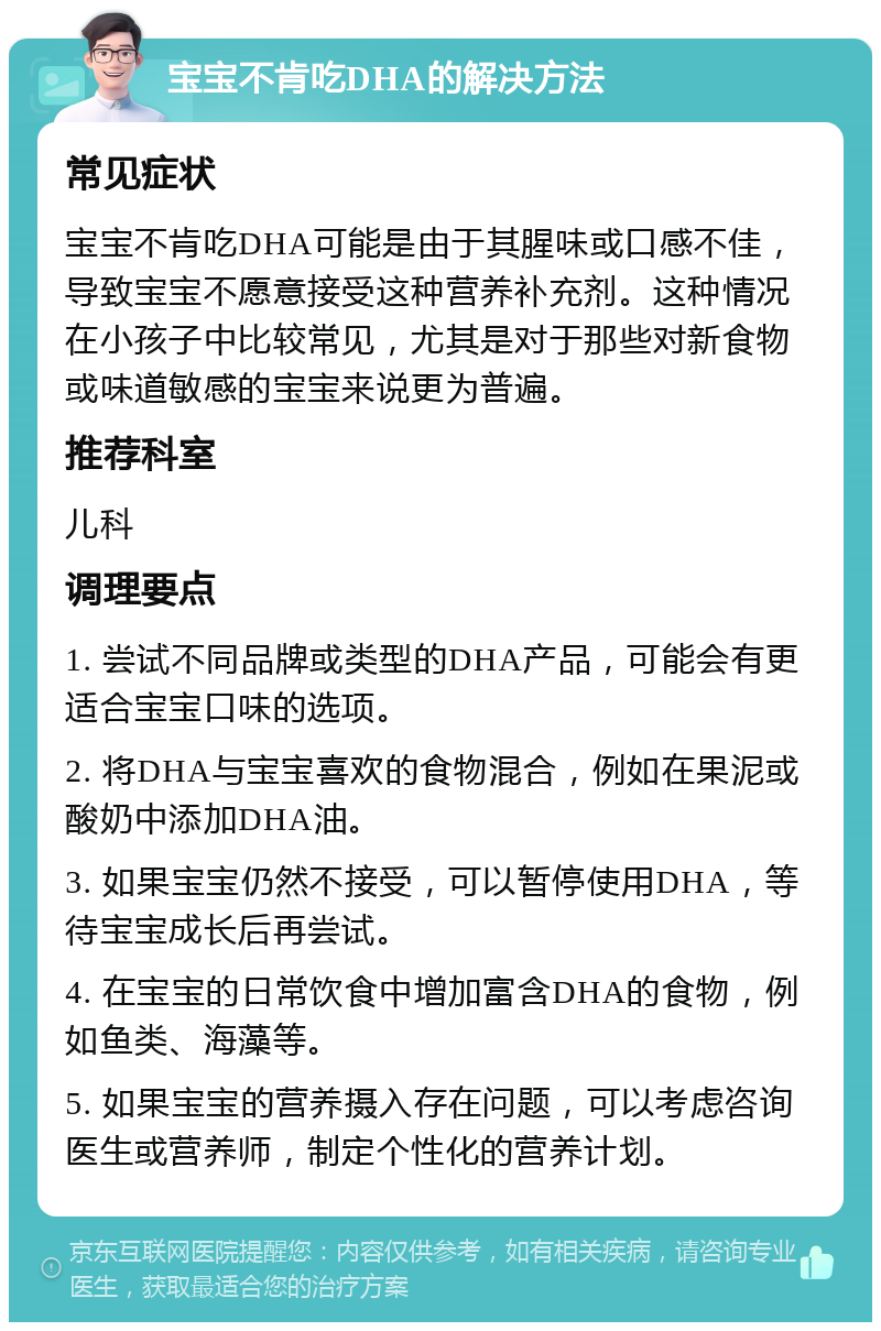 宝宝不肯吃DHA的解决方法 常见症状 宝宝不肯吃DHA可能是由于其腥味或口感不佳，导致宝宝不愿意接受这种营养补充剂。这种情况在小孩子中比较常见，尤其是对于那些对新食物或味道敏感的宝宝来说更为普遍。 推荐科室 儿科 调理要点 1. 尝试不同品牌或类型的DHA产品，可能会有更适合宝宝口味的选项。 2. 将DHA与宝宝喜欢的食物混合，例如在果泥或酸奶中添加DHA油。 3. 如果宝宝仍然不接受，可以暂停使用DHA，等待宝宝成长后再尝试。 4. 在宝宝的日常饮食中增加富含DHA的食物，例如鱼类、海藻等。 5. 如果宝宝的营养摄入存在问题，可以考虑咨询医生或营养师，制定个性化的营养计划。