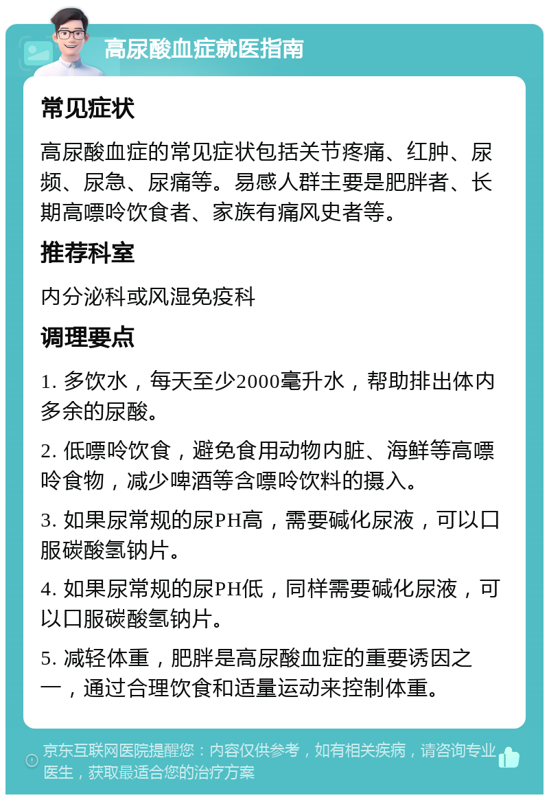 高尿酸血症就医指南 常见症状 高尿酸血症的常见症状包括关节疼痛、红肿、尿频、尿急、尿痛等。易感人群主要是肥胖者、长期高嘌呤饮食者、家族有痛风史者等。 推荐科室 内分泌科或风湿免疫科 调理要点 1. 多饮水，每天至少2000毫升水，帮助排出体内多余的尿酸。 2. 低嘌呤饮食，避免食用动物内脏、海鲜等高嘌呤食物，减少啤酒等含嘌呤饮料的摄入。 3. 如果尿常规的尿PH高，需要碱化尿液，可以口服碳酸氢钠片。 4. 如果尿常规的尿PH低，同样需要碱化尿液，可以口服碳酸氢钠片。 5. 减轻体重，肥胖是高尿酸血症的重要诱因之一，通过合理饮食和适量运动来控制体重。