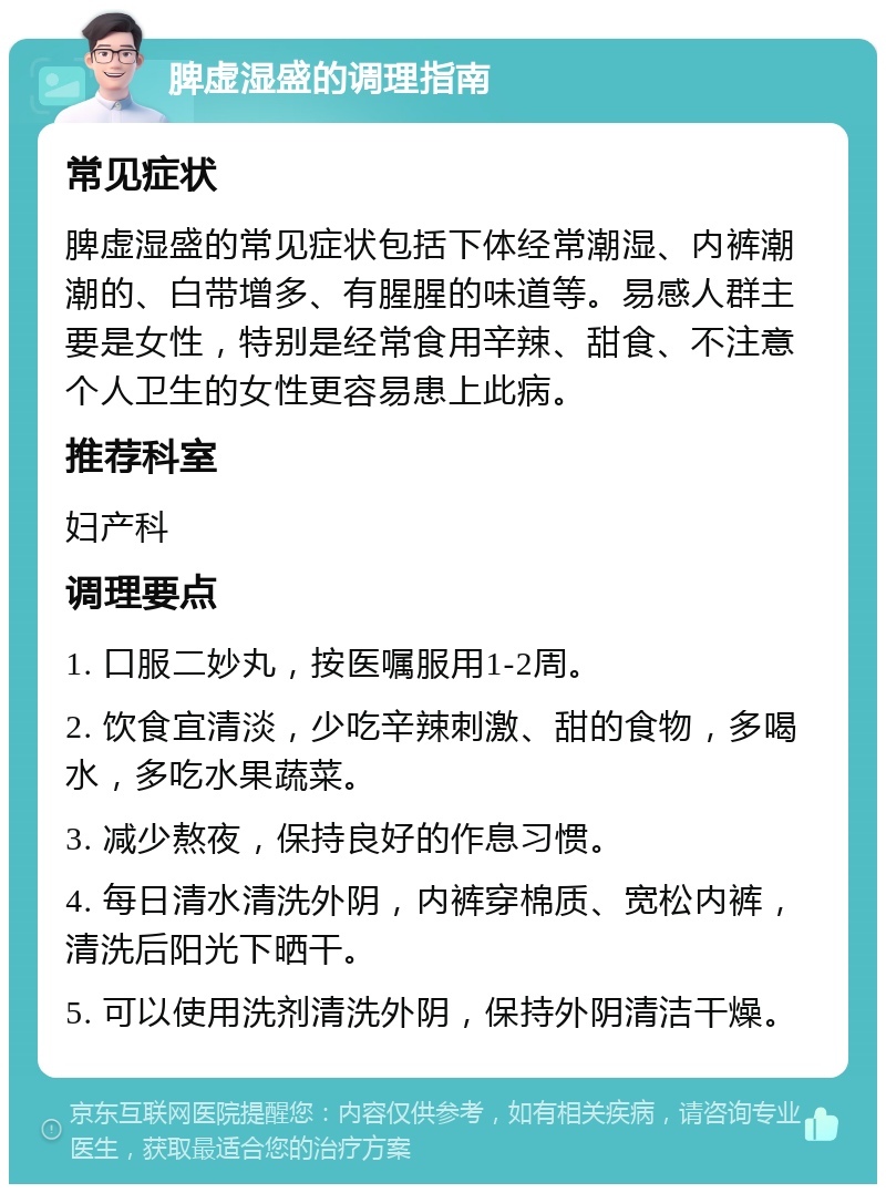 脾虚湿盛的调理指南 常见症状 脾虚湿盛的常见症状包括下体经常潮湿、内裤潮潮的、白带增多、有腥腥的味道等。易感人群主要是女性，特别是经常食用辛辣、甜食、不注意个人卫生的女性更容易患上此病。 推荐科室 妇产科 调理要点 1. 口服二妙丸，按医嘱服用1-2周。 2. 饮食宜清淡，少吃辛辣刺激、甜的食物，多喝水，多吃水果蔬菜。 3. 减少熬夜，保持良好的作息习惯。 4. 每日清水清洗外阴，内裤穿棉质、宽松内裤，清洗后阳光下晒干。 5. 可以使用洗剂清洗外阴，保持外阴清洁干燥。