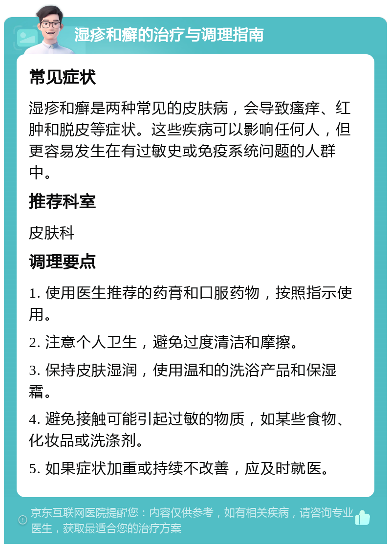 湿疹和癣的治疗与调理指南 常见症状 湿疹和癣是两种常见的皮肤病，会导致瘙痒、红肿和脱皮等症状。这些疾病可以影响任何人，但更容易发生在有过敏史或免疫系统问题的人群中。 推荐科室 皮肤科 调理要点 1. 使用医生推荐的药膏和口服药物，按照指示使用。 2. 注意个人卫生，避免过度清洁和摩擦。 3. 保持皮肤湿润，使用温和的洗浴产品和保湿霜。 4. 避免接触可能引起过敏的物质，如某些食物、化妆品或洗涤剂。 5. 如果症状加重或持续不改善，应及时就医。