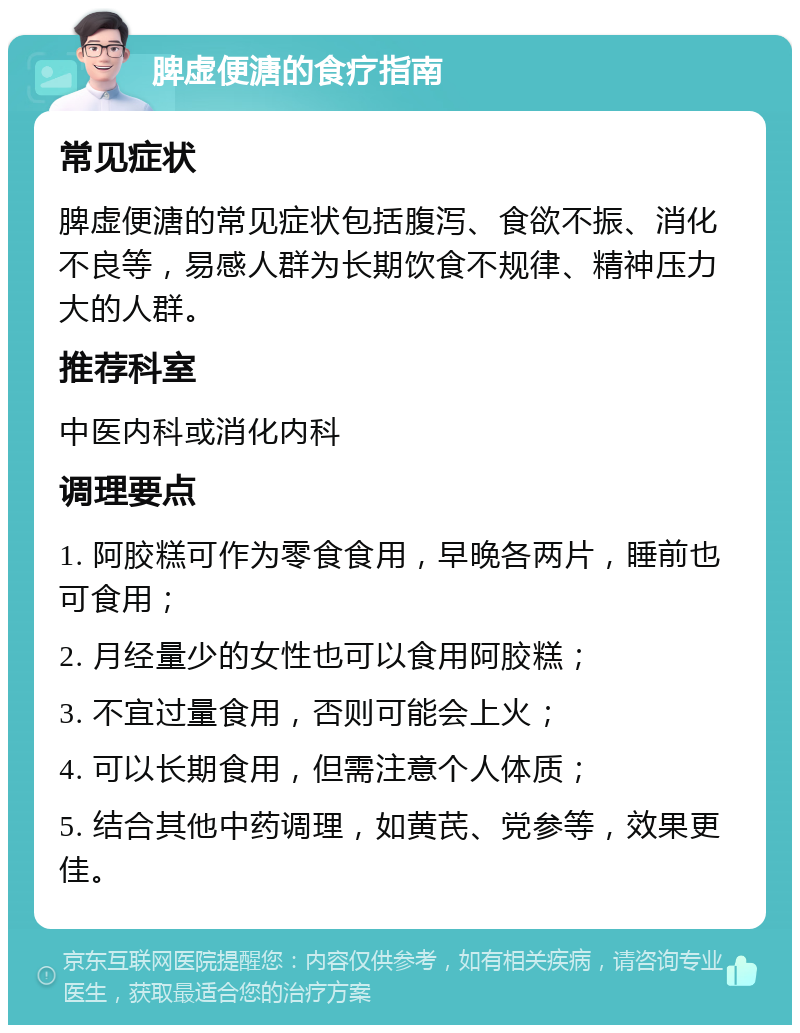 脾虚便溏的食疗指南 常见症状 脾虚便溏的常见症状包括腹泻、食欲不振、消化不良等，易感人群为长期饮食不规律、精神压力大的人群。 推荐科室 中医内科或消化内科 调理要点 1. 阿胶糕可作为零食食用，早晚各两片，睡前也可食用； 2. 月经量少的女性也可以食用阿胶糕； 3. 不宜过量食用，否则可能会上火； 4. 可以长期食用，但需注意个人体质； 5. 结合其他中药调理，如黄芪、党参等，效果更佳。