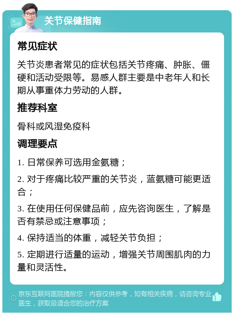 关节保健指南 常见症状 关节炎患者常见的症状包括关节疼痛、肿胀、僵硬和活动受限等。易感人群主要是中老年人和长期从事重体力劳动的人群。 推荐科室 骨科或风湿免疫科 调理要点 1. 日常保养可选用金氨糖； 2. 对于疼痛比较严重的关节炎，蓝氨糖可能更适合； 3. 在使用任何保健品前，应先咨询医生，了解是否有禁忌或注意事项； 4. 保持适当的体重，减轻关节负担； 5. 定期进行适量的运动，增强关节周围肌肉的力量和灵活性。