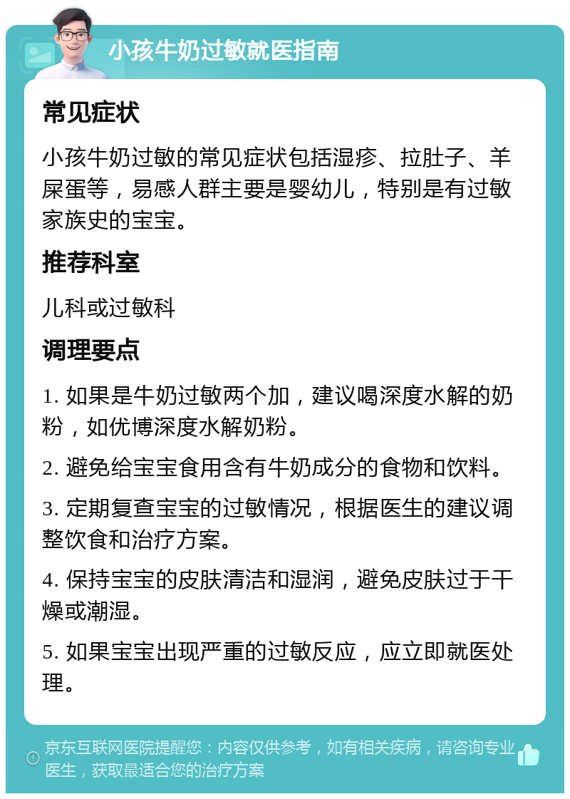 小孩牛奶过敏就医指南 常见症状 小孩牛奶过敏的常见症状包括湿疹、拉肚子、羊屎蛋等，易感人群主要是婴幼儿，特别是有过敏家族史的宝宝。 推荐科室 儿科或过敏科 调理要点 1. 如果是牛奶过敏两个加，建议喝深度水解的奶粉，如优博深度水解奶粉。 2. 避免给宝宝食用含有牛奶成分的食物和饮料。 3. 定期复查宝宝的过敏情况，根据医生的建议调整饮食和治疗方案。 4. 保持宝宝的皮肤清洁和湿润，避免皮肤过于干燥或潮湿。 5. 如果宝宝出现严重的过敏反应，应立即就医处理。