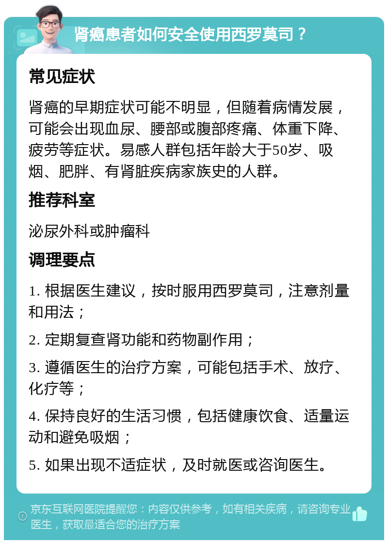 肾癌患者如何安全使用西罗莫司？ 常见症状 肾癌的早期症状可能不明显，但随着病情发展，可能会出现血尿、腰部或腹部疼痛、体重下降、疲劳等症状。易感人群包括年龄大于50岁、吸烟、肥胖、有肾脏疾病家族史的人群。 推荐科室 泌尿外科或肿瘤科 调理要点 1. 根据医生建议，按时服用西罗莫司，注意剂量和用法； 2. 定期复查肾功能和药物副作用； 3. 遵循医生的治疗方案，可能包括手术、放疗、化疗等； 4. 保持良好的生活习惯，包括健康饮食、适量运动和避免吸烟； 5. 如果出现不适症状，及时就医或咨询医生。