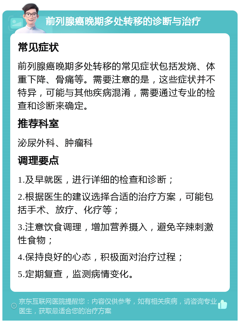 前列腺癌晚期多处转移的诊断与治疗 常见症状 前列腺癌晚期多处转移的常见症状包括发烧、体重下降、骨痛等。需要注意的是，这些症状并不特异，可能与其他疾病混淆，需要通过专业的检查和诊断来确定。 推荐科室 泌尿外科、肿瘤科 调理要点 1.及早就医，进行详细的检查和诊断； 2.根据医生的建议选择合适的治疗方案，可能包括手术、放疗、化疗等； 3.注意饮食调理，增加营养摄入，避免辛辣刺激性食物； 4.保持良好的心态，积极面对治疗过程； 5.定期复查，监测病情变化。