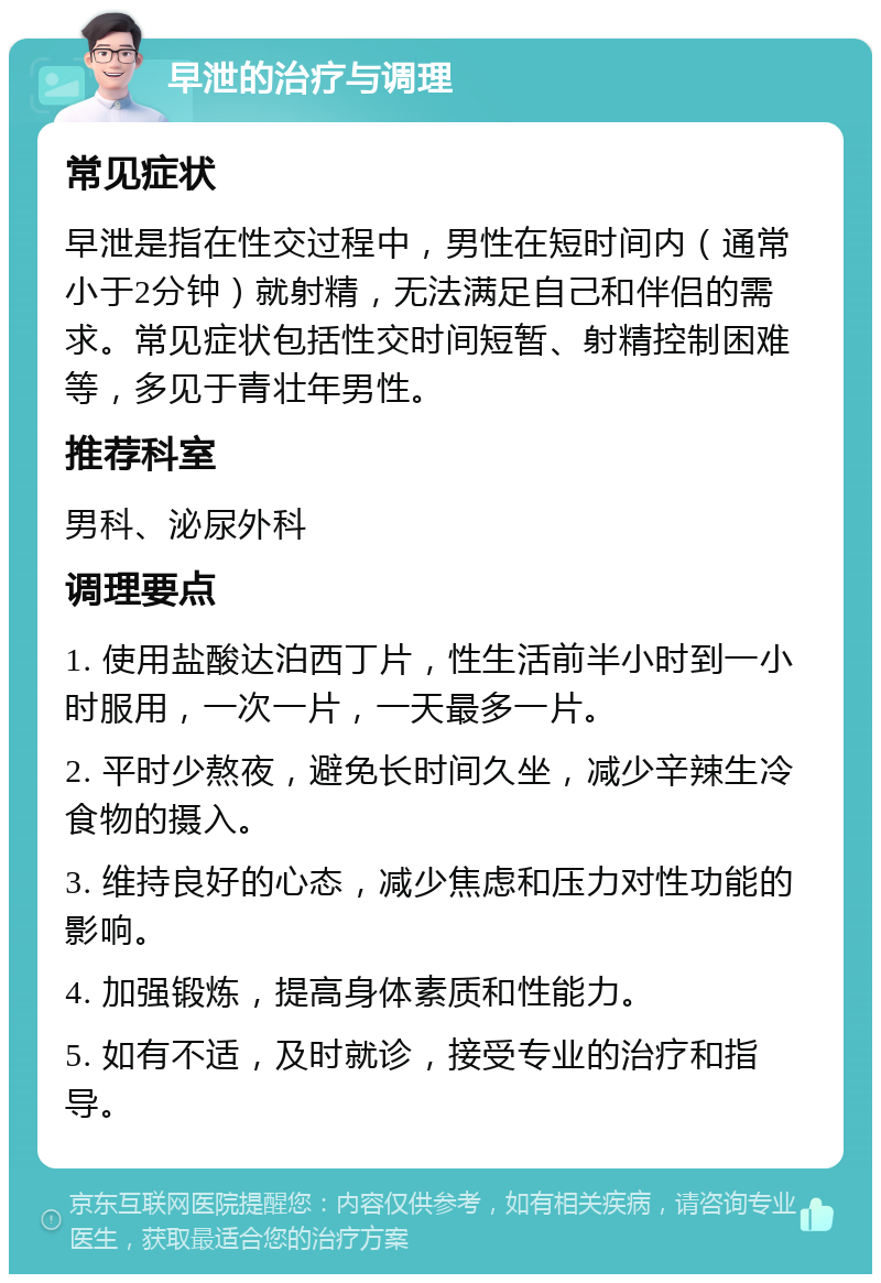 早泄的治疗与调理 常见症状 早泄是指在性交过程中，男性在短时间内（通常小于2分钟）就射精，无法满足自己和伴侣的需求。常见症状包括性交时间短暂、射精控制困难等，多见于青壮年男性。 推荐科室 男科、泌尿外科 调理要点 1. 使用盐酸达泊西丁片，性生活前半小时到一小时服用，一次一片，一天最多一片。 2. 平时少熬夜，避免长时间久坐，减少辛辣生冷食物的摄入。 3. 维持良好的心态，减少焦虑和压力对性功能的影响。 4. 加强锻炼，提高身体素质和性能力。 5. 如有不适，及时就诊，接受专业的治疗和指导。