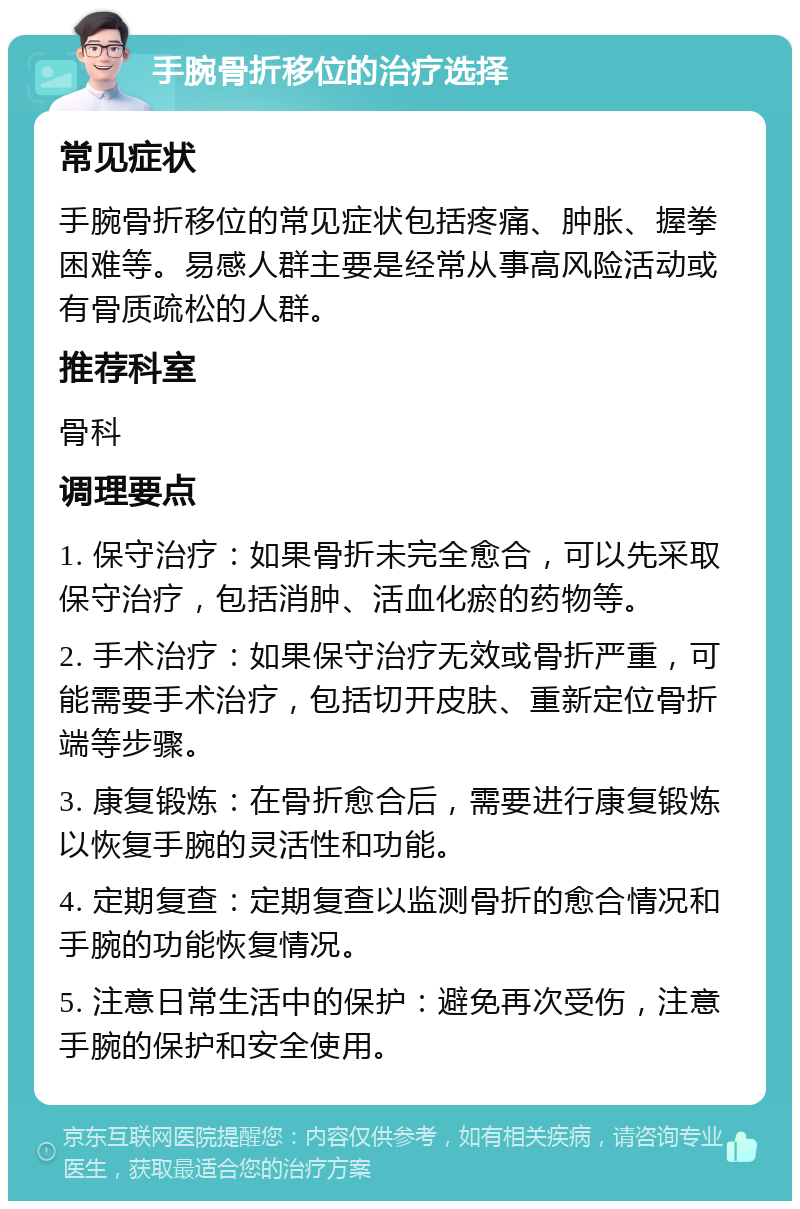 手腕骨折移位的治疗选择 常见症状 手腕骨折移位的常见症状包括疼痛、肿胀、握拳困难等。易感人群主要是经常从事高风险活动或有骨质疏松的人群。 推荐科室 骨科 调理要点 1. 保守治疗：如果骨折未完全愈合，可以先采取保守治疗，包括消肿、活血化瘀的药物等。 2. 手术治疗：如果保守治疗无效或骨折严重，可能需要手术治疗，包括切开皮肤、重新定位骨折端等步骤。 3. 康复锻炼：在骨折愈合后，需要进行康复锻炼以恢复手腕的灵活性和功能。 4. 定期复查：定期复查以监测骨折的愈合情况和手腕的功能恢复情况。 5. 注意日常生活中的保护：避免再次受伤，注意手腕的保护和安全使用。