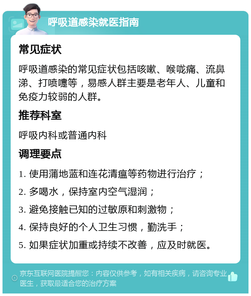 呼吸道感染就医指南 常见症状 呼吸道感染的常见症状包括咳嗽、喉咙痛、流鼻涕、打喷嚏等，易感人群主要是老年人、儿童和免疫力较弱的人群。 推荐科室 呼吸内科或普通内科 调理要点 1. 使用蒲地蓝和连花清瘟等药物进行治疗； 2. 多喝水，保持室内空气湿润； 3. 避免接触已知的过敏原和刺激物； 4. 保持良好的个人卫生习惯，勤洗手； 5. 如果症状加重或持续不改善，应及时就医。