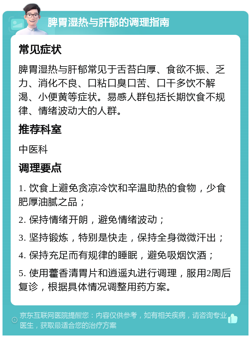 脾胃湿热与肝郁的调理指南 常见症状 脾胃湿热与肝郁常见于舌苔白厚、食欲不振、乏力、消化不良、口粘口臭口苦、口干多饮不解渴、小便黄等症状。易感人群包括长期饮食不规律、情绪波动大的人群。 推荐科室 中医科 调理要点 1. 饮食上避免贪凉冷饮和辛温助热的食物，少食肥厚油腻之品； 2. 保持情绪开朗，避免情绪波动； 3. 坚持锻炼，特别是快走，保持全身微微汗出； 4. 保持充足而有规律的睡眠，避免吸烟饮酒； 5. 使用藿香清胃片和逍遥丸进行调理，服用2周后复诊，根据具体情况调整用药方案。