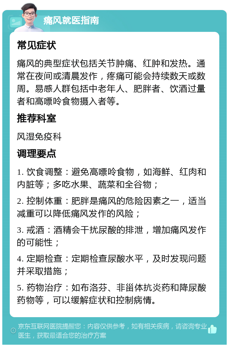 痛风就医指南 常见症状 痛风的典型症状包括关节肿痛、红肿和发热。通常在夜间或清晨发作，疼痛可能会持续数天或数周。易感人群包括中老年人、肥胖者、饮酒过量者和高嘌呤食物摄入者等。 推荐科室 风湿免疫科 调理要点 1. 饮食调整：避免高嘌呤食物，如海鲜、红肉和内脏等；多吃水果、蔬菜和全谷物； 2. 控制体重：肥胖是痛风的危险因素之一，适当减重可以降低痛风发作的风险； 3. 戒酒：酒精会干扰尿酸的排泄，增加痛风发作的可能性； 4. 定期检查：定期检查尿酸水平，及时发现问题并采取措施； 5. 药物治疗：如布洛芬、非甾体抗炎药和降尿酸药物等，可以缓解症状和控制病情。