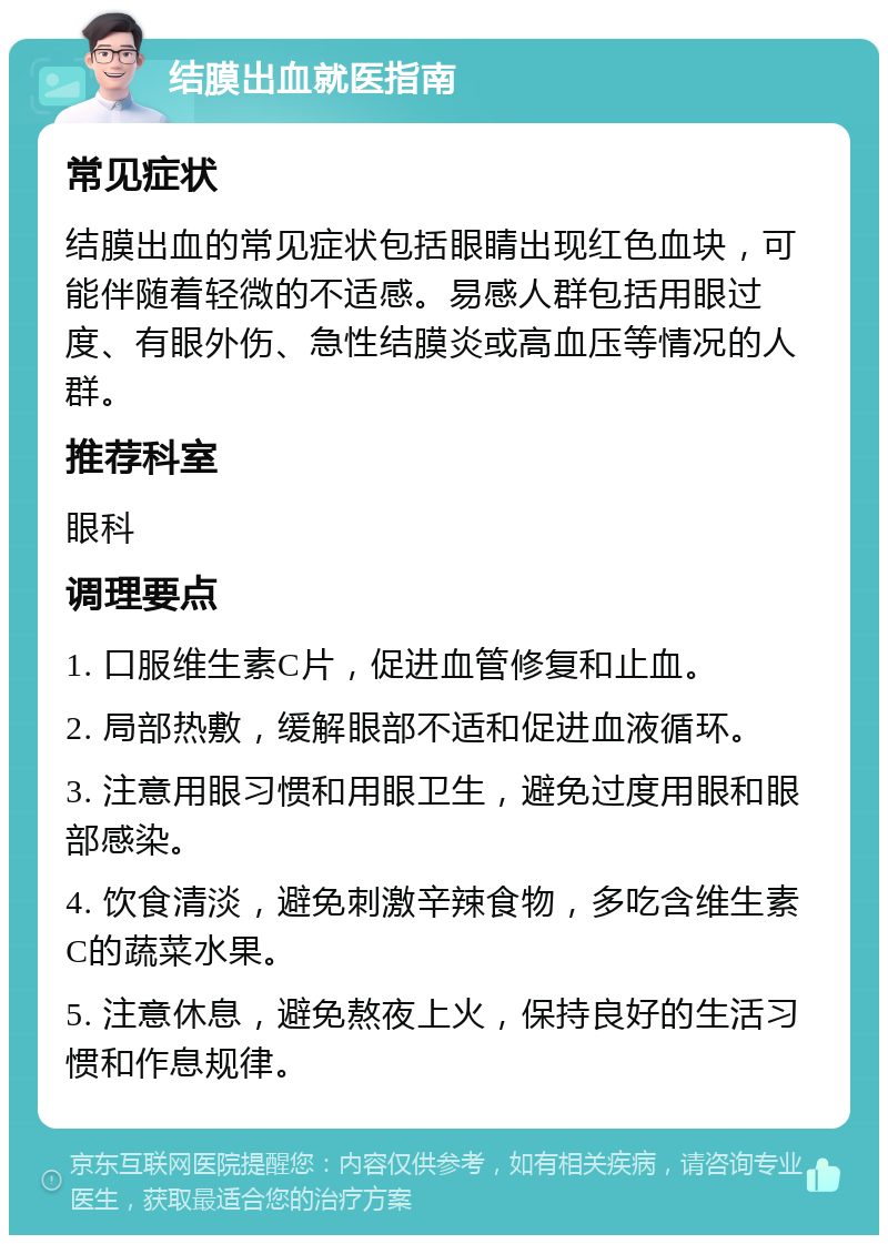 结膜出血就医指南 常见症状 结膜出血的常见症状包括眼睛出现红色血块，可能伴随着轻微的不适感。易感人群包括用眼过度、有眼外伤、急性结膜炎或高血压等情况的人群。 推荐科室 眼科 调理要点 1. 口服维生素C片，促进血管修复和止血。 2. 局部热敷，缓解眼部不适和促进血液循环。 3. 注意用眼习惯和用眼卫生，避免过度用眼和眼部感染。 4. 饮食清淡，避免刺激辛辣食物，多吃含维生素C的蔬菜水果。 5. 注意休息，避免熬夜上火，保持良好的生活习惯和作息规律。