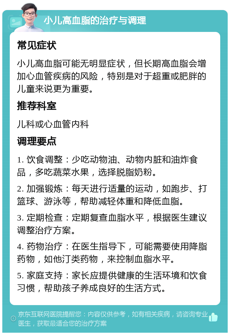 小儿高血脂的治疗与调理 常见症状 小儿高血脂可能无明显症状，但长期高血脂会增加心血管疾病的风险，特别是对于超重或肥胖的儿童来说更为重要。 推荐科室 儿科或心血管内科 调理要点 1. 饮食调整：少吃动物油、动物内脏和油炸食品，多吃蔬菜水果，选择脱脂奶粉。 2. 加强锻炼：每天进行适量的运动，如跑步、打篮球、游泳等，帮助减轻体重和降低血脂。 3. 定期检查：定期复查血脂水平，根据医生建议调整治疗方案。 4. 药物治疗：在医生指导下，可能需要使用降脂药物，如他汀类药物，来控制血脂水平。 5. 家庭支持：家长应提供健康的生活环境和饮食习惯，帮助孩子养成良好的生活方式。