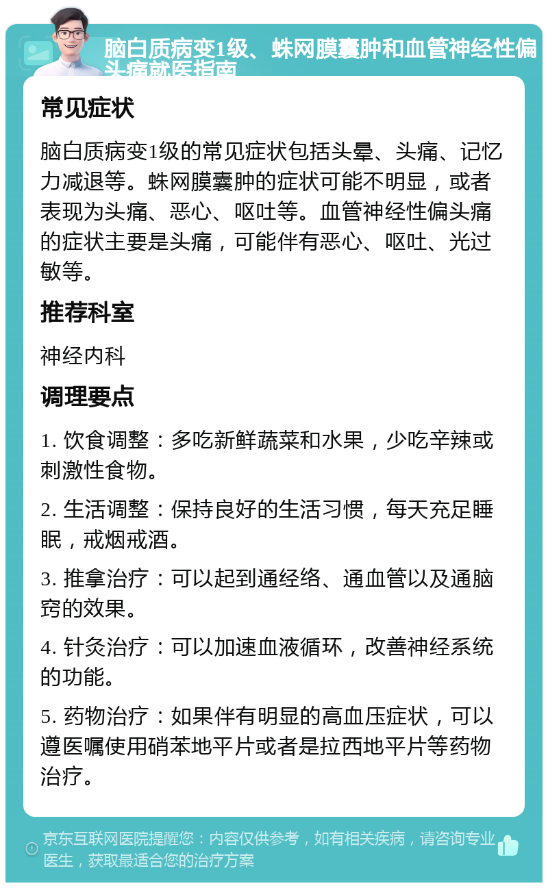 脑白质病变1级、蛛网膜囊肿和血管神经性偏头痛就医指南 常见症状 脑白质病变1级的常见症状包括头晕、头痛、记忆力减退等。蛛网膜囊肿的症状可能不明显，或者表现为头痛、恶心、呕吐等。血管神经性偏头痛的症状主要是头痛，可能伴有恶心、呕吐、光过敏等。 推荐科室 神经内科 调理要点 1. 饮食调整：多吃新鲜蔬菜和水果，少吃辛辣或刺激性食物。 2. 生活调整：保持良好的生活习惯，每天充足睡眠，戒烟戒酒。 3. 推拿治疗：可以起到通经络、通血管以及通脑窍的效果。 4. 针灸治疗：可以加速血液循环，改善神经系统的功能。 5. 药物治疗：如果伴有明显的高血压症状，可以遵医嘱使用硝苯地平片或者是拉西地平片等药物治疗。