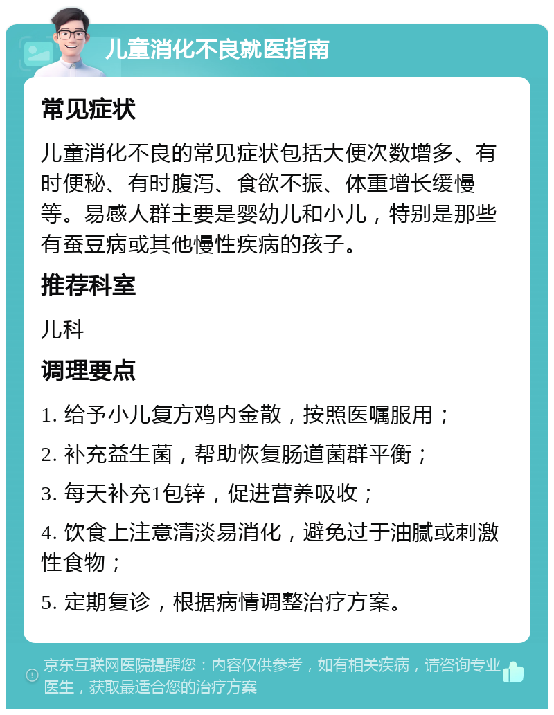 儿童消化不良就医指南 常见症状 儿童消化不良的常见症状包括大便次数增多、有时便秘、有时腹泻、食欲不振、体重增长缓慢等。易感人群主要是婴幼儿和小儿，特别是那些有蚕豆病或其他慢性疾病的孩子。 推荐科室 儿科 调理要点 1. 给予小儿复方鸡内金散，按照医嘱服用； 2. 补充益生菌，帮助恢复肠道菌群平衡； 3. 每天补充1包锌，促进营养吸收； 4. 饮食上注意清淡易消化，避免过于油腻或刺激性食物； 5. 定期复诊，根据病情调整治疗方案。