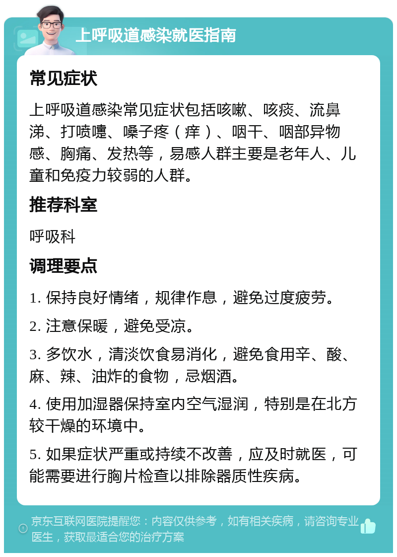 上呼吸道感染就医指南 常见症状 上呼吸道感染常见症状包括咳嗽、咳痰、流鼻涕、打喷嚏、嗓子疼（痒）、咽干、咽部异物感、胸痛、发热等，易感人群主要是老年人、儿童和免疫力较弱的人群。 推荐科室 呼吸科 调理要点 1. 保持良好情绪，规律作息，避免过度疲劳。 2. 注意保暖，避免受凉。 3. 多饮水，清淡饮食易消化，避免食用辛、酸、麻、辣、油炸的食物，忌烟酒。 4. 使用加湿器保持室内空气湿润，特别是在北方较干燥的环境中。 5. 如果症状严重或持续不改善，应及时就医，可能需要进行胸片检查以排除器质性疾病。