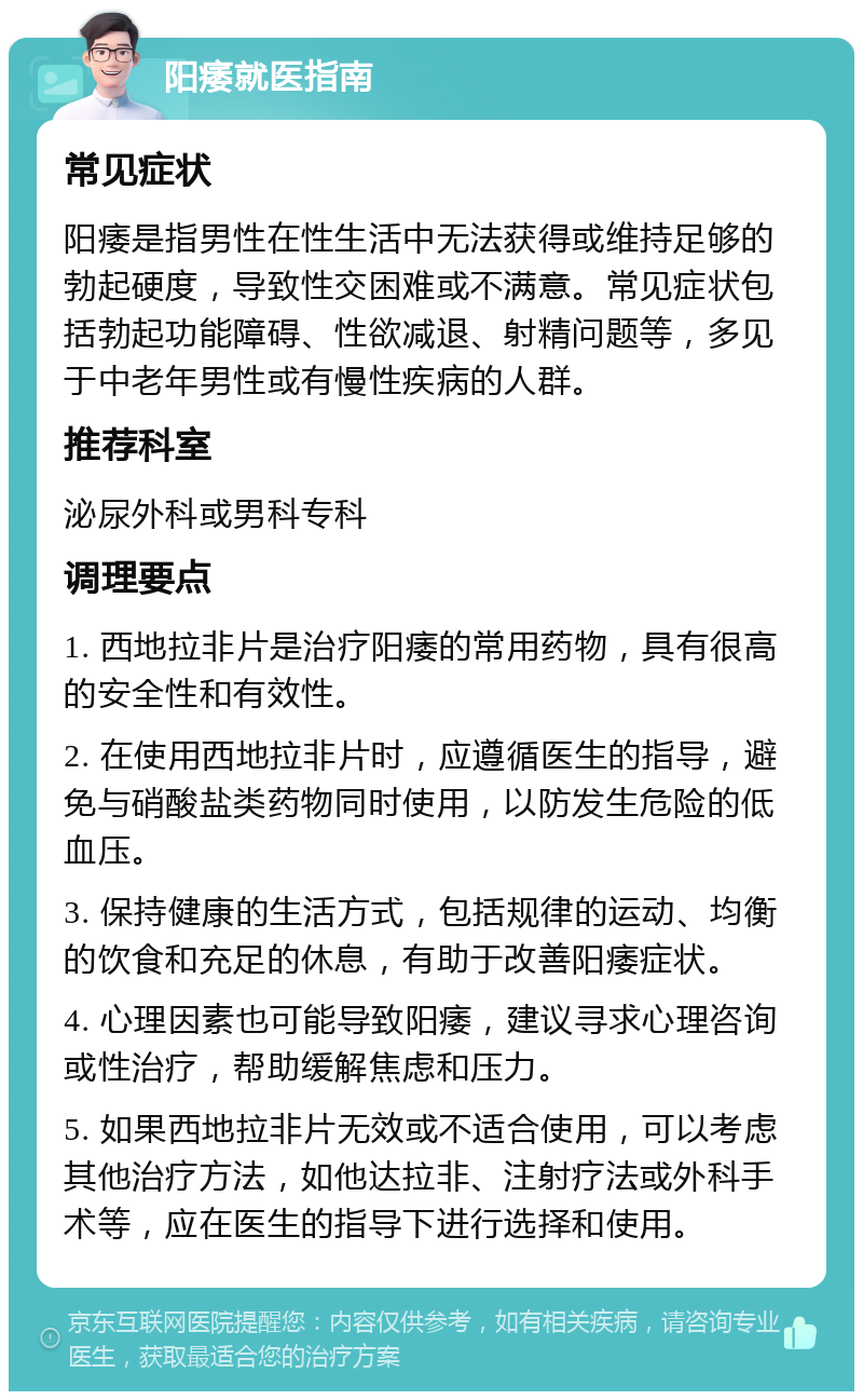 阳痿就医指南 常见症状 阳痿是指男性在性生活中无法获得或维持足够的勃起硬度，导致性交困难或不满意。常见症状包括勃起功能障碍、性欲减退、射精问题等，多见于中老年男性或有慢性疾病的人群。 推荐科室 泌尿外科或男科专科 调理要点 1. 西地拉非片是治疗阳痿的常用药物，具有很高的安全性和有效性。 2. 在使用西地拉非片时，应遵循医生的指导，避免与硝酸盐类药物同时使用，以防发生危险的低血压。 3. 保持健康的生活方式，包括规律的运动、均衡的饮食和充足的休息，有助于改善阳痿症状。 4. 心理因素也可能导致阳痿，建议寻求心理咨询或性治疗，帮助缓解焦虑和压力。 5. 如果西地拉非片无效或不适合使用，可以考虑其他治疗方法，如他达拉非、注射疗法或外科手术等，应在医生的指导下进行选择和使用。