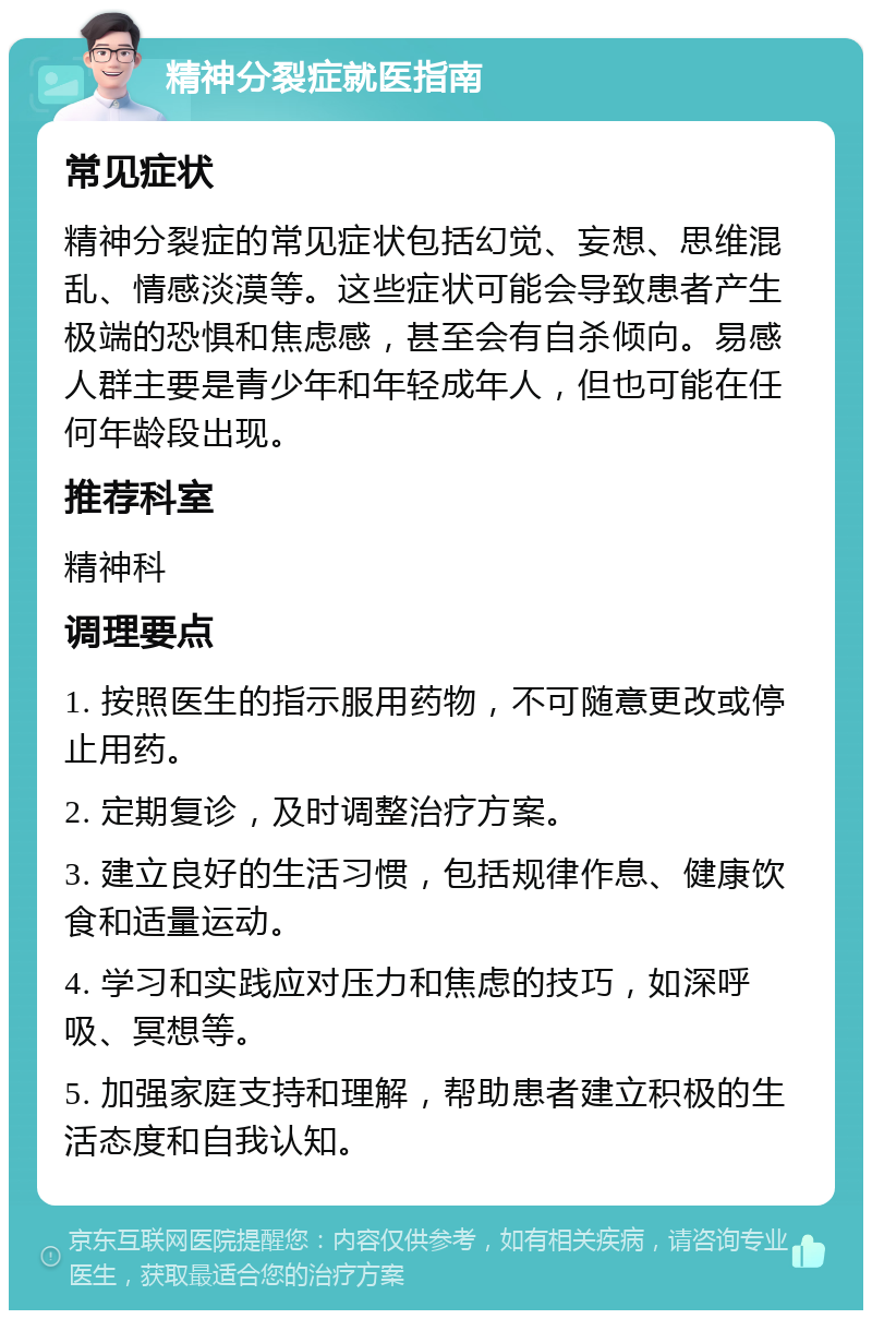 精神分裂症就医指南 常见症状 精神分裂症的常见症状包括幻觉、妄想、思维混乱、情感淡漠等。这些症状可能会导致患者产生极端的恐惧和焦虑感，甚至会有自杀倾向。易感人群主要是青少年和年轻成年人，但也可能在任何年龄段出现。 推荐科室 精神科 调理要点 1. 按照医生的指示服用药物，不可随意更改或停止用药。 2. 定期复诊，及时调整治疗方案。 3. 建立良好的生活习惯，包括规律作息、健康饮食和适量运动。 4. 学习和实践应对压力和焦虑的技巧，如深呼吸、冥想等。 5. 加强家庭支持和理解，帮助患者建立积极的生活态度和自我认知。