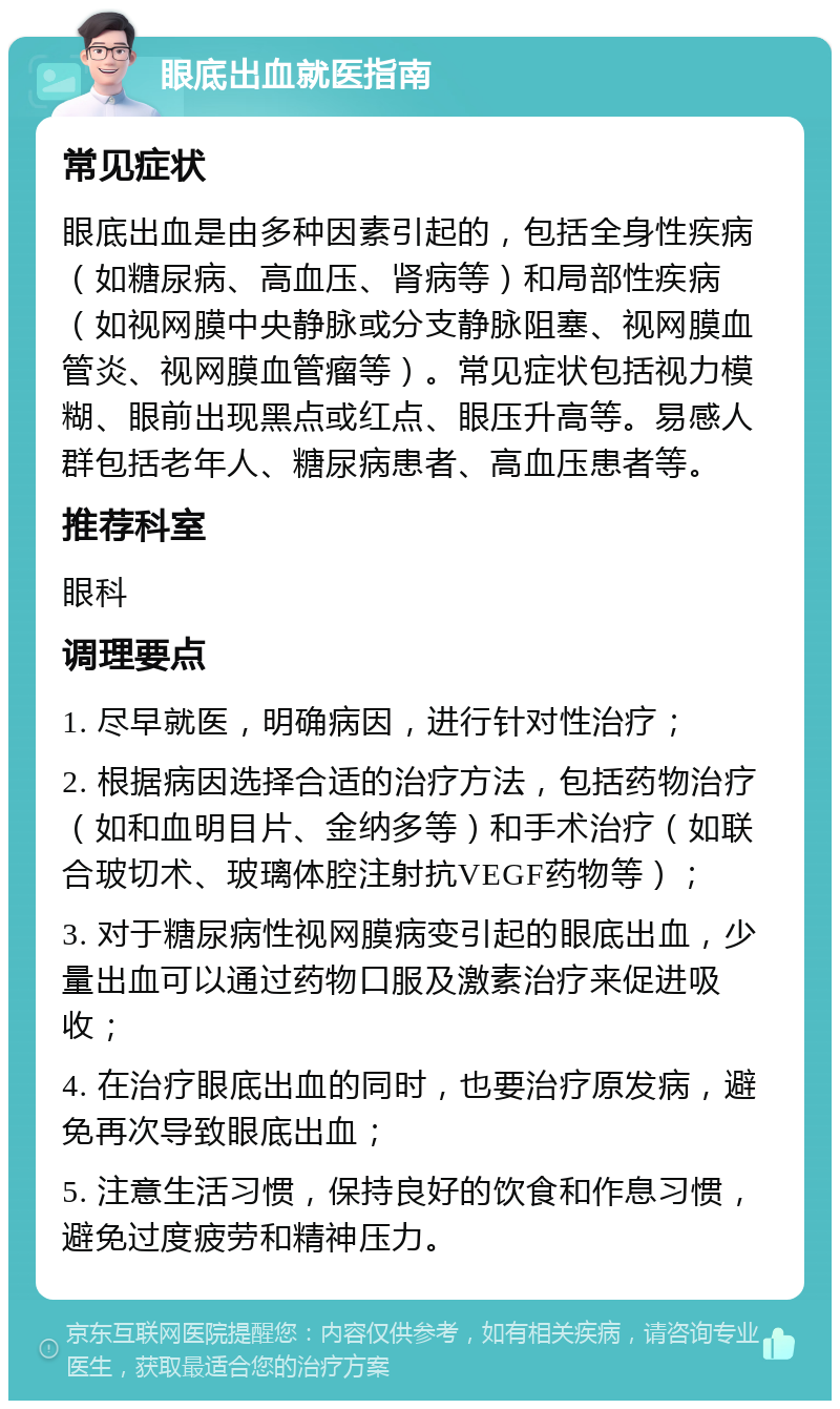 眼底出血就医指南 常见症状 眼底出血是由多种因素引起的，包括全身性疾病（如糖尿病、高血压、肾病等）和局部性疾病（如视网膜中央静脉或分支静脉阻塞、视网膜血管炎、视网膜血管瘤等）。常见症状包括视力模糊、眼前出现黑点或红点、眼压升高等。易感人群包括老年人、糖尿病患者、高血压患者等。 推荐科室 眼科 调理要点 1. 尽早就医，明确病因，进行针对性治疗； 2. 根据病因选择合适的治疗方法，包括药物治疗（如和血明目片、金纳多等）和手术治疗（如联合玻切术、玻璃体腔注射抗VEGF药物等）； 3. 对于糖尿病性视网膜病变引起的眼底出血，少量出血可以通过药物口服及激素治疗来促进吸收； 4. 在治疗眼底出血的同时，也要治疗原发病，避免再次导致眼底出血； 5. 注意生活习惯，保持良好的饮食和作息习惯，避免过度疲劳和精神压力。