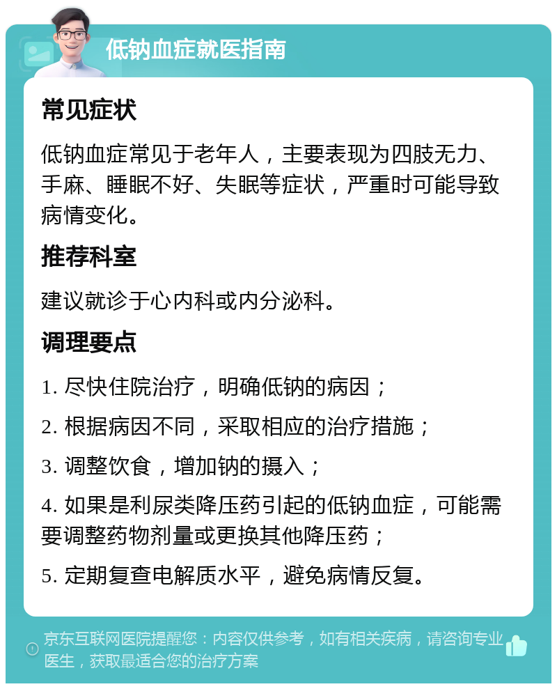 低钠血症就医指南 常见症状 低钠血症常见于老年人，主要表现为四肢无力、手麻、睡眠不好、失眠等症状，严重时可能导致病情变化。 推荐科室 建议就诊于心内科或内分泌科。 调理要点 1. 尽快住院治疗，明确低钠的病因； 2. 根据病因不同，采取相应的治疗措施； 3. 调整饮食，增加钠的摄入； 4. 如果是利尿类降压药引起的低钠血症，可能需要调整药物剂量或更换其他降压药； 5. 定期复查电解质水平，避免病情反复。