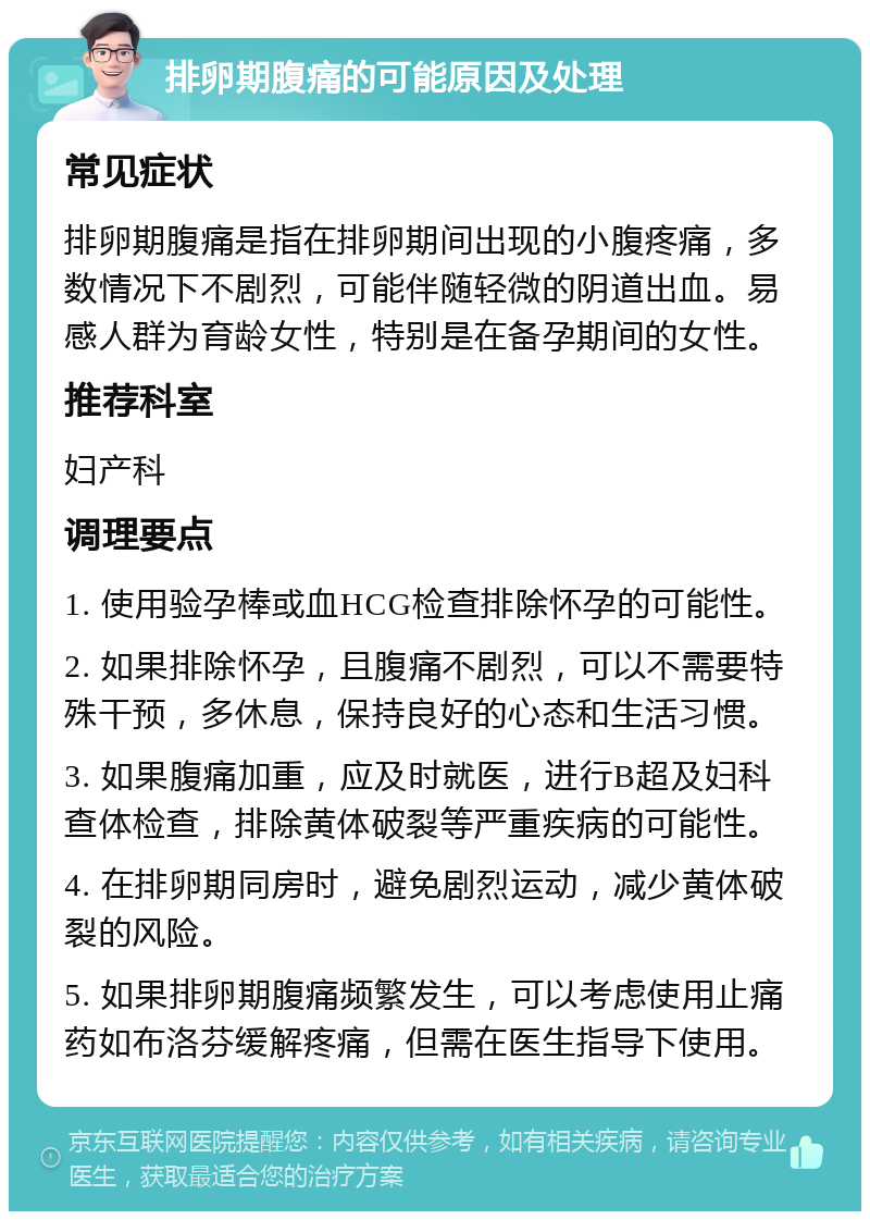 排卵期腹痛的可能原因及处理 常见症状 排卵期腹痛是指在排卵期间出现的小腹疼痛，多数情况下不剧烈，可能伴随轻微的阴道出血。易感人群为育龄女性，特别是在备孕期间的女性。 推荐科室 妇产科 调理要点 1. 使用验孕棒或血HCG检查排除怀孕的可能性。 2. 如果排除怀孕，且腹痛不剧烈，可以不需要特殊干预，多休息，保持良好的心态和生活习惯。 3. 如果腹痛加重，应及时就医，进行B超及妇科查体检查，排除黄体破裂等严重疾病的可能性。 4. 在排卵期同房时，避免剧烈运动，减少黄体破裂的风险。 5. 如果排卵期腹痛频繁发生，可以考虑使用止痛药如布洛芬缓解疼痛，但需在医生指导下使用。