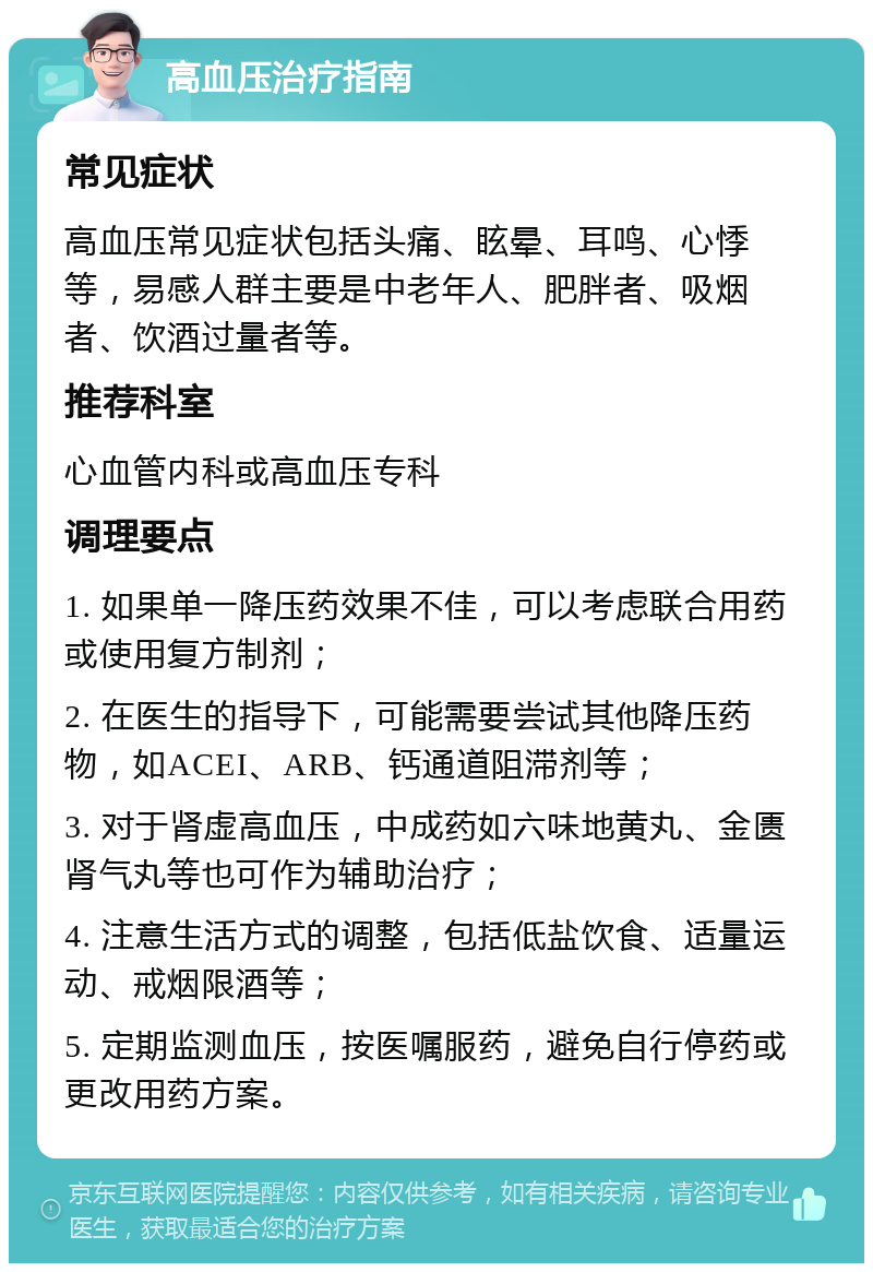 高血压治疗指南 常见症状 高血压常见症状包括头痛、眩晕、耳鸣、心悸等，易感人群主要是中老年人、肥胖者、吸烟者、饮酒过量者等。 推荐科室 心血管内科或高血压专科 调理要点 1. 如果单一降压药效果不佳，可以考虑联合用药或使用复方制剂； 2. 在医生的指导下，可能需要尝试其他降压药物，如ACEI、ARB、钙通道阻滞剂等； 3. 对于肾虚高血压，中成药如六味地黄丸、金匮肾气丸等也可作为辅助治疗； 4. 注意生活方式的调整，包括低盐饮食、适量运动、戒烟限酒等； 5. 定期监测血压，按医嘱服药，避免自行停药或更改用药方案。