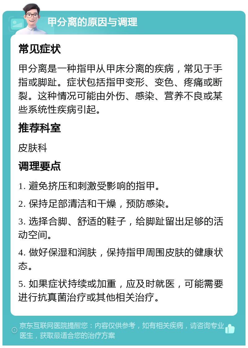 甲分离的原因与调理 常见症状 甲分离是一种指甲从甲床分离的疾病，常见于手指或脚趾。症状包括指甲变形、变色、疼痛或断裂。这种情况可能由外伤、感染、营养不良或某些系统性疾病引起。 推荐科室 皮肤科 调理要点 1. 避免挤压和刺激受影响的指甲。 2. 保持足部清洁和干燥，预防感染。 3. 选择合脚、舒适的鞋子，给脚趾留出足够的活动空间。 4. 做好保湿和润肤，保持指甲周围皮肤的健康状态。 5. 如果症状持续或加重，应及时就医，可能需要进行抗真菌治疗或其他相关治疗。