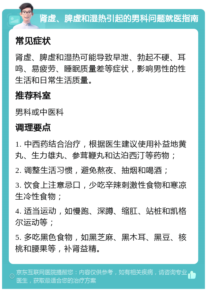 肾虚、脾虚和湿热引起的男科问题就医指南 常见症状 肾虚、脾虚和湿热可能导致早泄、勃起不硬、耳鸣、易疲劳、睡眠质量差等症状，影响男性的性生活和日常生活质量。 推荐科室 男科或中医科 调理要点 1. 中西药结合治疗，根据医生建议使用补益地黄丸、生力雄丸、参茸鞭丸和达泊西汀等药物； 2. 调整生活习惯，避免熬夜、抽烟和喝酒； 3. 饮食上注意忌口，少吃辛辣刺激性食物和寒凉生冷性食物； 4. 适当运动，如慢跑、深蹲、缩肛、站桩和凯格尔运动等； 5. 多吃黑色食物，如黑芝麻、黑木耳、黑豆、核桃和腰果等，补肾益精。