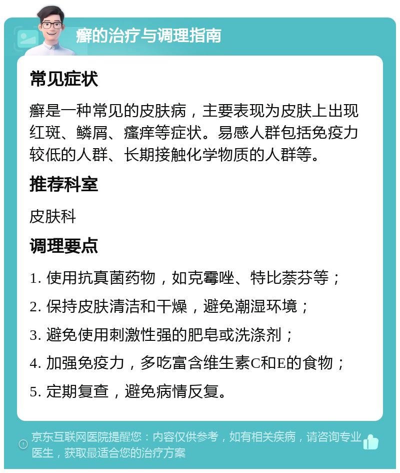 癣的治疗与调理指南 常见症状 癣是一种常见的皮肤病，主要表现为皮肤上出现红斑、鳞屑、瘙痒等症状。易感人群包括免疫力较低的人群、长期接触化学物质的人群等。 推荐科室 皮肤科 调理要点 1. 使用抗真菌药物，如克霉唑、特比萘芬等； 2. 保持皮肤清洁和干燥，避免潮湿环境； 3. 避免使用刺激性强的肥皂或洗涤剂； 4. 加强免疫力，多吃富含维生素C和E的食物； 5. 定期复查，避免病情反复。