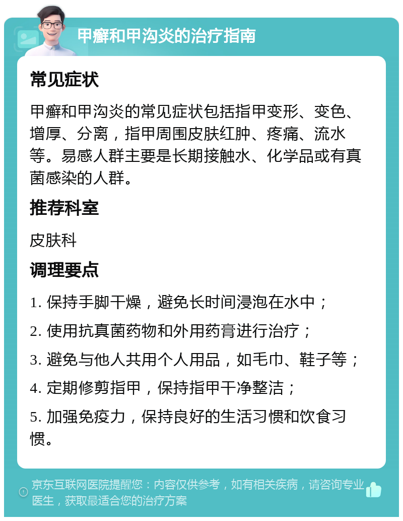 甲癣和甲沟炎的治疗指南 常见症状 甲癣和甲沟炎的常见症状包括指甲变形、变色、增厚、分离，指甲周围皮肤红肿、疼痛、流水等。易感人群主要是长期接触水、化学品或有真菌感染的人群。 推荐科室 皮肤科 调理要点 1. 保持手脚干燥，避免长时间浸泡在水中； 2. 使用抗真菌药物和外用药膏进行治疗； 3. 避免与他人共用个人用品，如毛巾、鞋子等； 4. 定期修剪指甲，保持指甲干净整洁； 5. 加强免疫力，保持良好的生活习惯和饮食习惯。