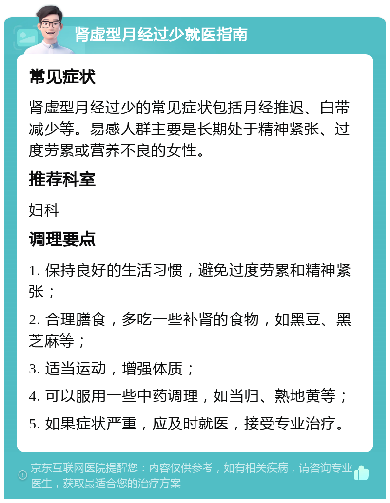 肾虚型月经过少就医指南 常见症状 肾虚型月经过少的常见症状包括月经推迟、白带减少等。易感人群主要是长期处于精神紧张、过度劳累或营养不良的女性。 推荐科室 妇科 调理要点 1. 保持良好的生活习惯，避免过度劳累和精神紧张； 2. 合理膳食，多吃一些补肾的食物，如黑豆、黑芝麻等； 3. 适当运动，增强体质； 4. 可以服用一些中药调理，如当归、熟地黄等； 5. 如果症状严重，应及时就医，接受专业治疗。