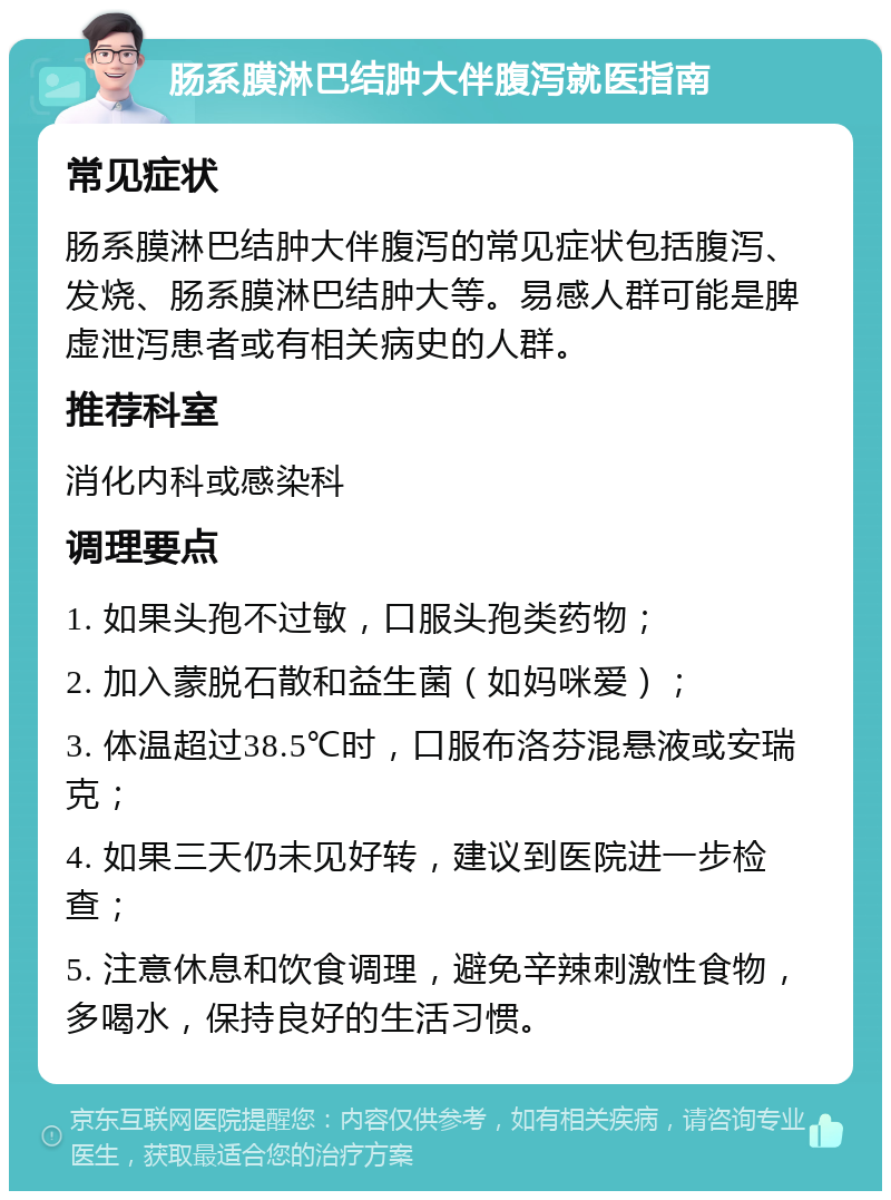 肠系膜淋巴结肿大伴腹泻就医指南 常见症状 肠系膜淋巴结肿大伴腹泻的常见症状包括腹泻、发烧、肠系膜淋巴结肿大等。易感人群可能是脾虚泄泻患者或有相关病史的人群。 推荐科室 消化内科或感染科 调理要点 1. 如果头孢不过敏，口服头孢类药物； 2. 加入蒙脱石散和益生菌（如妈咪爱）； 3. 体温超过38.5℃时，口服布洛芬混悬液或安瑞克； 4. 如果三天仍未见好转，建议到医院进一步检查； 5. 注意休息和饮食调理，避免辛辣刺激性食物，多喝水，保持良好的生活习惯。