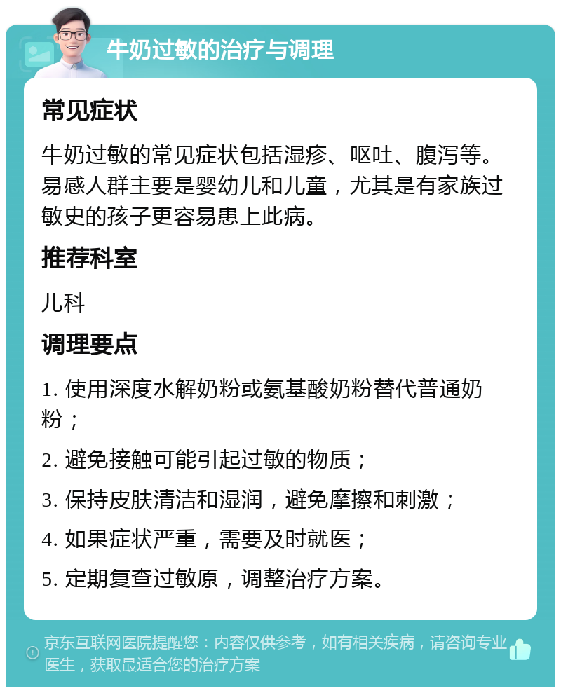 牛奶过敏的治疗与调理 常见症状 牛奶过敏的常见症状包括湿疹、呕吐、腹泻等。易感人群主要是婴幼儿和儿童，尤其是有家族过敏史的孩子更容易患上此病。 推荐科室 儿科 调理要点 1. 使用深度水解奶粉或氨基酸奶粉替代普通奶粉； 2. 避免接触可能引起过敏的物质； 3. 保持皮肤清洁和湿润，避免摩擦和刺激； 4. 如果症状严重，需要及时就医； 5. 定期复查过敏原，调整治疗方案。