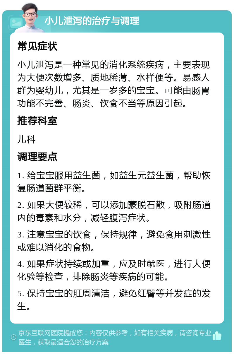 小儿泄泻的治疗与调理 常见症状 小儿泄泻是一种常见的消化系统疾病，主要表现为大便次数增多、质地稀薄、水样便等。易感人群为婴幼儿，尤其是一岁多的宝宝。可能由肠胃功能不完善、肠炎、饮食不当等原因引起。 推荐科室 儿科 调理要点 1. 给宝宝服用益生菌，如益生元益生菌，帮助恢复肠道菌群平衡。 2. 如果大便较稀，可以添加蒙脱石散，吸附肠道内的毒素和水分，减轻腹泻症状。 3. 注意宝宝的饮食，保持规律，避免食用刺激性或难以消化的食物。 4. 如果症状持续或加重，应及时就医，进行大便化验等检查，排除肠炎等疾病的可能。 5. 保持宝宝的肛周清洁，避免红臀等并发症的发生。