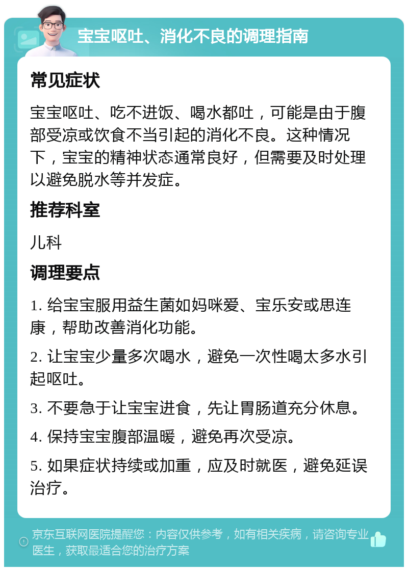 宝宝呕吐、消化不良的调理指南 常见症状 宝宝呕吐、吃不进饭、喝水都吐，可能是由于腹部受凉或饮食不当引起的消化不良。这种情况下，宝宝的精神状态通常良好，但需要及时处理以避免脱水等并发症。 推荐科室 儿科 调理要点 1. 给宝宝服用益生菌如妈咪爱、宝乐安或思连康，帮助改善消化功能。 2. 让宝宝少量多次喝水，避免一次性喝太多水引起呕吐。 3. 不要急于让宝宝进食，先让胃肠道充分休息。 4. 保持宝宝腹部温暖，避免再次受凉。 5. 如果症状持续或加重，应及时就医，避免延误治疗。